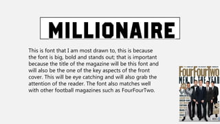 This is font that I am most drawn to, this is because
the font is big, bold and stands out; that is important
because the title of the magazine will be this font and
will also be the one of the key aspects of the front
cover. This will be eye catching and will also grab the
attention of the reader. The font also matches well
with other football magazines such as FourFourTwo.
 