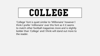 ‘College’ font is quiet similar to ‘Millionaire’ however I
think I prefer ‘millionaire’ over this font as it it seems
to match other football magazines more and is slightly
bolder than ‘College’ and I think will stand out more to
the reader.
 