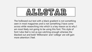 The hollowed out text with a black gradient is not something
seen in most magazines and is not something I have come
across while researching into which is a key reason as to why I
am most likely not going to be using this font. This style of
font I also feel is not as eye catching enough whereas the
blacked out and bold ‘Millionaire’ and ‘college’ are will gain
more attention I feel.
 