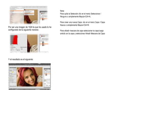 Nota:
                                                   Para quita la Selección clic en el menú Seleccionar /
                                                   Ninguno o simplemente Mayús+Ctrl+A.

                                                   Para crear una nueva Capa clic en el menú Capa / Capa
                                                   Nueva o simplemente Mayús+Ctrl+N
Por ser una imagen de 1024 la que he usado lo he
configurado de la siguiente manera:                Para añadir mascara de capa seleccionar la capa luego
                                                   anticlic en la capa y seleccionar Añadir Mascara de Capa




Y el resultado es el siguiente:
 