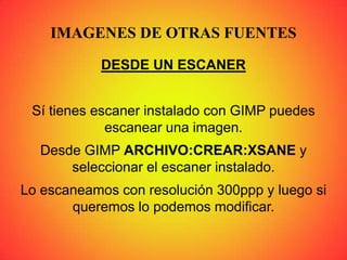 IMAGENES DE OTRAS FUENTES
DESDE UN ESCANER
Sí tienes escaner instalado con GIMP puedes
escanear una imagen.
Desde GIMP ARCHIVO:CREAR:XSANE y
seleccionar el escaner instalado.
Lo escaneamos con resolución 300ppp y luego si
queremos lo podemos modificar.
 