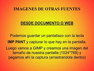 IMAGENES DE OTRAS FUENTES
DESDE DOCUMENTO O WEB
Podemos guardar un pantallazo con la tecla
IMP PANT y capturar lo que hay en la pantalla.
Luego vamos a GIMP y creamos una imagen del
tamaño de nuestra pantalla (1024*768) y
pegamos ahí la captura (arrastrandola dentro)
 