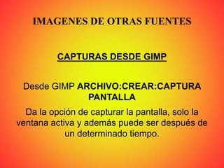 IMAGENES DE OTRAS FUENTES
CAPTURAS DESDE GIMP
Desde GIMP ARCHIVO:CREAR:CAPTURA
PANTALLA
Da la opción de capturar la pantalla, solo la
ventana activa y además puede ser después de
un determinado tiempo.
 