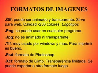 FORMATOS DE IMAGENES
●Gif: puede ser animado y transparente. Sirve
para web. Calidad -256 colores. Logotipos
●Png: se puede usar en cualquier programa.
●Jpg: no es animado ni transparente.
●Tif: muy usado por windows y mac. Para imprimir
es bueno.
●Psd: formato de Photoshop.
●Xcf: formato de Gimp. Transparencia limitada. Se
puede exportar a otro formato luego.
 