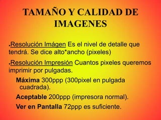 TAMAÑO Y CALIDAD DE
IMAGENES
●Resolución Imágen Es el nivel de detalle que
tendrá. Se dice alto*ancho (pixeles)
●Resolución Impresión Cuantos pixeles queremos
imprimir por pulgadas.
Máxima 300ppp (300pixel en pulgada
cuadrada).
Aceptable 200ppp (impresora normal).
Ver en Pantalla 72ppp es suficiente.
 