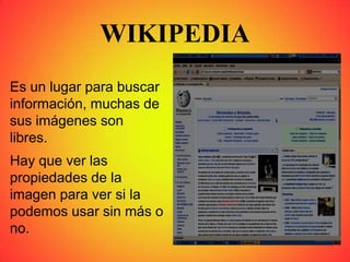 WIKIPEDIA
Es un lugar para buscar
información, muchas de
sus imágenes son
libres.
Hay que ver las
propiedades de la
imagen para ver si la
podemos usar sin más o
no.
 