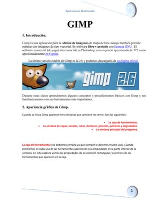 Aplicaciones Multimedia 
GIMP 
1. Introducción. 
Gimp es una aplicación para la edición de imágenes de mapa de bits, aunque también permite trabajar con imágenes de tipo vectorial. Es software libre y gratuito con licencia GNU. El software comercial (de pago) más conocido es Photoshop, con un precio aproximado de 772 euros aproximadamente en España. La última versión estable de Gimp es la 2.6 y podemos descargarla de su página oficial. 
Durante estas clases aprenderemos algunos conceptos y procedimientos básicos con Gimp y nos familiarizaremos con sus herramientas más importantes. 
2. Apariencia gráfica de Gimp. 
Cuando se inicia Gimp aparecen tres ventanas que conviene no cerrar. Son las siguientes: 
 La caja de herramientas. 
 La ventana de capas, canales, rutas, deshacer, pinceles, patrones y degradados. 
 La ventana principal del programa. 
La caja de herramientas (no debemos cerrarla ya que siempre le daremos mucho uso). Cuando pinchemos en cada una de las herramientas aparecerán sus propiedades en la parte inferior de la ventana. En esta captura vemos las propiedades de la selección rectangular, la primera de las herramientas que aparecen en la caja.  