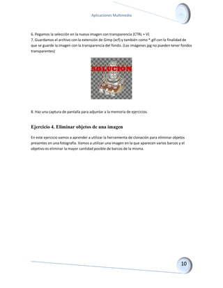 Aplicaciones Multimedia 
6. Pegamos la selección en la nueva imagen con transparencia (CTRL + V) 7. Guardamos el archivo con la extensión de Gimp (xcf) y también como *.gif con la finalidad de que se guarde la imagen con la transparencia del fondo. (Las imágenes jpg no pueden tener fondos transparentes) 
8. Haz una captura de pantalla para adjuntar a la memoria de ejercicios. 
Ejercicio 4. Eliminar objetos de una imagen 
En este ejercicio vamos a aprender a utilizar la herramienta de clonación para eliminar objetos presentes en una fotografía. Vamos a utilizar una imagen en la que aparecen varios barcos y el objetivo es eliminar la mayor cantidad posible de barcos de la misma.  