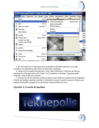 Aplicaciones Multimedia 
3. En este ejercicio lo más interesante es probar los distintos patrones, así como modificar sus parámetros para observar diferentes resultados. 4. Juega con la creación de patrones y crea cuatro diferentes. Cada uno de ellos se guardará en el formato nativo de Gimp, *.xcf y también en formato *.jpg para poder utilizarlo como fondo de escritorio. 5. Escoge uno de los patrones creados y ponlo como fondo de escritorio de tu ordenador. Prueba las distintas opciones posibles y finalmente escoge la opción mosaico. Realiza una captura de pantalla y pégala en un documento de procesador de texto. 
Ejercicio 2. Creación de logotipos 
 