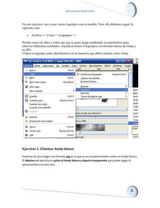 Aplicaciones Multimedia 
En este ejercicio vas a crear varios logotipos con tu nombre. Para ello debemos seguir la siguiente ruta: 
 Archivo => Crear => Logotipos => 
Prueba varios de ellos y sobre uno que te guste juega cambiando sus parámetros para observar diferentes resultados. Guarda al menos 4 logotipos con formato nativo de Gimp y en JPG. Utiliza tu logotipo como identificativo en la memoria que debes realizar sobre Gimp. 
Ejercicio 3. Eliminar fondo blanco 
Partimos de una imagen con formato jpg en la que se ve un potenciómetro sobre un fondo blanco. El objetivo del ejercicio es quitar el fondo blanco y dejarlo transparente para poder pegar el potenciómetro en otro sitio.  