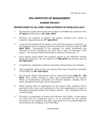 20th March, 2013

                GOA INSTITUTE OF MANAGEMENT
                            SUMMER PROJECT

INSTRUCTIONS TO ALL FIRST YEAR STUDENTS OF PGDM 2012-2014.

1.   The Summer project for the first year students of PGDM will commence from
     2nd April and will end on 12th June, 2013.

2.   Students are required to prepare the project proposal and submit to
     respective organizations by 11th April 2013.

3.   A copy of the proposal of the project as per the format given in Annexure – I
     and approved by the Company must be submitted to Faculty Guide by 16th
     April 2013.     Formulation of the proposal, its timely submission and
     execution of work according to the plan form a part of evaluation of the
     project. The Summer Project Work plan is enclosed in Annexure - II.

4.   Each student shall submit two progress reports to the respective Faculty
     Guide (See Annexure - II), first report by 1st May 2013 and second report by
     23rd May 2013.

5.   A satisfactory completion certificate should be obtained from the Company.

6.   After completion of the project, two copies of the report should be submitted
     to PGP Office by 29th June 2013.

7.   The Summer Project Presentation will be scheduled during July 01 – 06,
     2013. Each student will give a power point presentation for 20 minutes
     before an Examination Committee (2-3 Faculty Experts). Grading will be
     jointly decided by the Guide and the Examiners.

8.   While working with the organization for the project work, students will be
     governed by the rules and regulations of the host organization in regard to
     attendance/discipline/safety and related matters. Any irregularity will be
     viewed strongly.

9.   The delay in submission of reports will influence the Grades. It may please
     be noted that the Company's copy is to be submitted by the student
     personally to the company and they must hand over the acknowledgement
     received from the Company to the PGP Office.


                                     **************
 
