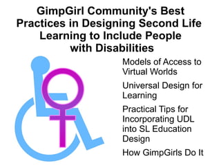 GimpGirl Community's Best
Practices in Designing Second Life
    Learning to Include People
          with Disabilities
                  ●   Models of Access to
                      Virtual Worlds
                  ●   Universal Design for
                      Learning
                  ●   Practical Tips for
                      Incorporating UDL
                      into SL Education
                      Design
                  ●   How GimpGirls Do It
 