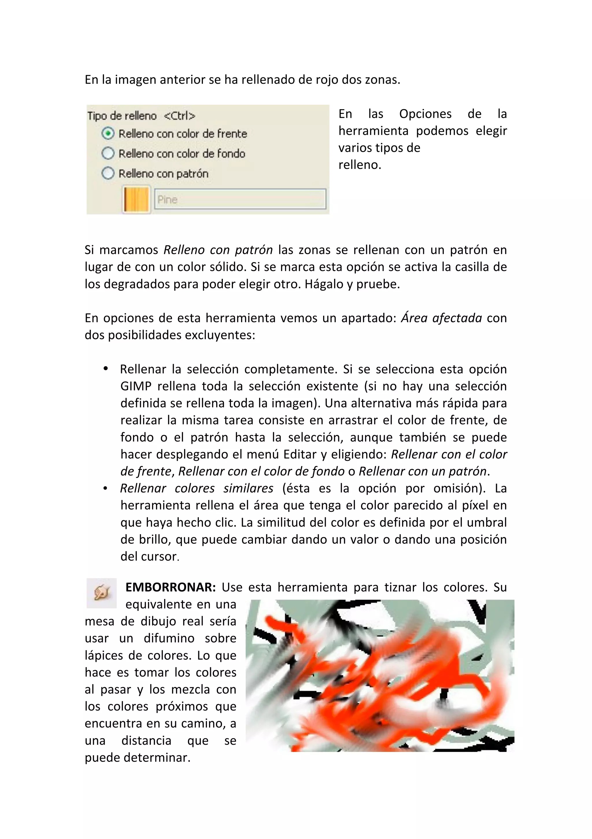 En la imagen anterior se ha rellenado de rojo dos zonas. 
 
En  las  Opciones  de  la 
herramienta  podemos  elegir 
varios tipos de 
relleno. 
 
 
 
 
Si marcamos Relleno con patrón las zonas se rellenan con un patrón en 
lugar de con un color sólido. Si se marca esta opción se activa la casilla de 
los degradados para poder elegir otro. Hágalo y pruebe. 
 
En opciones de esta herramienta vemos un apartado: Área afectada con 
dos posibilidades excluyentes: 
 
• Rellenar  la  selección  completamente.  Si  se  selecciona  esta  opción 
GIMP  rellena  toda  la  selección  existente  (si  no  hay  una  selección 
definida se rellena toda la imagen). Una alternativa más rápida para 
realizar la misma tarea consiste en arrastrar el color de frente, de 
fondo  o  el  patrón  hasta  la  selección,  aunque  también  se  puede 
hacer desplegando el menú Editar y eligiendo: Rellenar con el color 
de frente, Rellenar con el color de fondo o Rellenar con un patrón. 
• Rellenar  colores  similares  (ésta  es  la  opción  por  omisión).  La 
herramienta rellena el área que tenga el color parecido al píxel en 
que haya hecho clic. La similitud del color es definida por el umbral 
de brillo, que puede cambiar dando un valor o dando una posición 
del cursor.
EMBORRONAR:  Use  esta  herramienta  para  tiznar  los  colores.  Su 
equivalente en una 
mesa  de  dibujo  real  sería 
usar  un  difumino  sobre 
lápices de colores. Lo que 
hace  es  tomar  los  colores 
al  pasar  y  los  mezcla  con 
los  colores  próximos  que 
encuentra en su camino, a 
una  distancia  que  se 
puede determinar. 
 