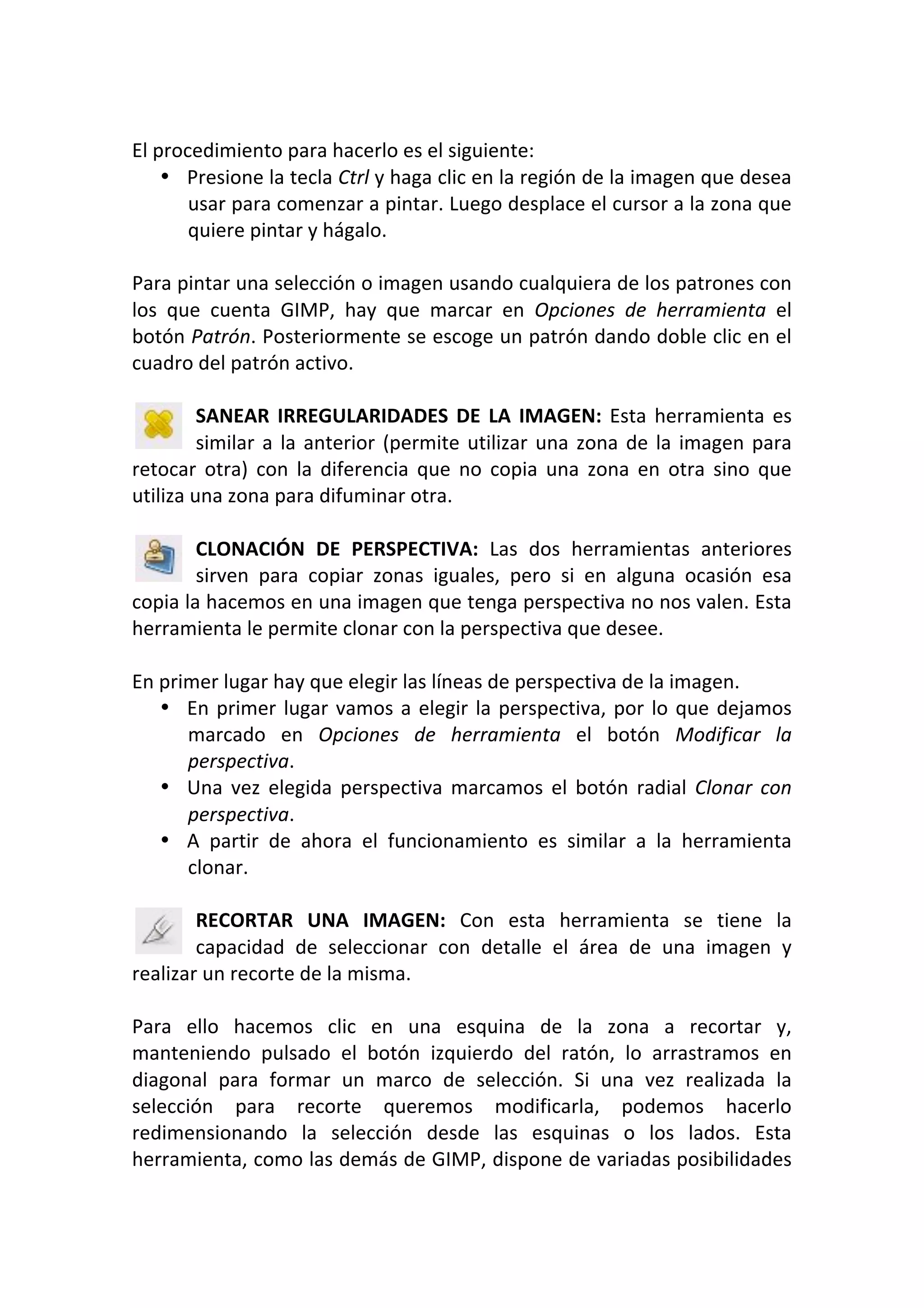  
El procedimiento para hacerlo es el siguiente: 
• Presione la tecla Ctrl y haga clic en la región de la imagen que desea 
usar para comenzar a pintar. Luego desplace el cursor a la zona que 
quiere pintar y hágalo. 
 
Para pintar una selección o imagen usando cualquiera de los patrones con 
los  que  cuenta  GIMP,  hay  que  marcar  en  Opciones  de  herramienta  el 
botón Patrón. Posteriormente se escoge un patrón dando doble clic en el 
cuadro del patrón activo. 
 
SANEAR IRREGULARIDADES DE LA IMAGEN: Esta herramienta es 
similar a la anterior (permite utilizar una zona de la imagen para 
retocar  otra)  con  la  diferencia  que  no  copia  una  zona  en  otra  sino  que 
utiliza una zona para difuminar otra. 
 
CLONACIÓN  DE  PERSPECTIVA:  Las  dos  herramientas  anteriores 
sirven  para  copiar  zonas  iguales,  pero  si  en  alguna  ocasión  esa 
copia la hacemos en una imagen que tenga perspectiva no nos valen. Esta 
herramienta le permite clonar con la perspectiva que desee. 
 
En primer lugar hay que elegir las líneas de perspectiva de la imagen. 
• En primer lugar vamos a elegir la perspectiva, por lo que dejamos 
marcado  en  Opciones  de  herramienta  el  botón  Modificar  la 
perspectiva. 
• Una  vez  elegida  perspectiva  marcamos  el  botón  radial  Clonar  con 
perspectiva. 
• A  partir  de  ahora  el  funcionamiento  es  similar  a  la  herramienta 
clonar. 
 
RECORTAR  UNA  IMAGEN:  Con  esta  herramienta  se  tiene  la 
capacidad  de  seleccionar  con  detalle  el  área  de  una  imagen  y 
realizar un recorte de la misma. 
 
Para  ello  hacemos  clic  en  una  esquina  de  la  zona  a  recortar  y, 
manteniendo  pulsado  el  botón  izquierdo  del  ratón,  lo  arrastramos  en 
diagonal  para  formar  un  marco  de  selección.  Si  una  vez  realizada  la 
selección  para  recorte  queremos  modificarla,  podemos  hacerlo 
redimensionando  la  selección  desde  las  esquinas  o  los  lados.  Esta 
herramienta, como las demás de GIMP, dispone de variadas posibilidades 
 