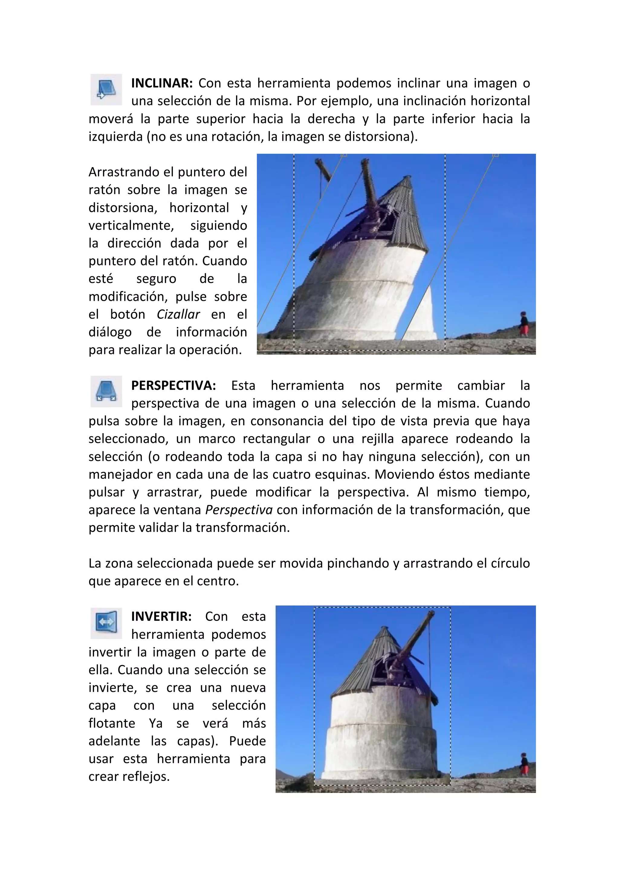 INCLINAR: Con esta herramienta podemos inclinar una imagen o 
una selección de la misma. Por ejemplo, una inclinación horizontal 
moverá  la  parte  superior  hacia  la  derecha  y  la  parte  inferior  hacia  la 
izquierda (no es una rotación, la imagen se distorsiona). 
 
Arrastrando el puntero del 
ratón  sobre  la  imagen  se 
distorsiona,  horizontal  y 
verticalmente,  siguiendo 
la  dirección  dada  por  el 
puntero del ratón. Cuando 
esté  seguro  de  la 
modificación,  pulse  sobre 
el  botón  Cizallar  en  el 
diálogo  de  información 
para realizar la operación. 
 
PERSPECTIVA:  Esta  herramienta  nos  permite  cambiar  la 
perspectiva de una imagen o una selección de la misma. Cuando 
pulsa sobre la imagen, en consonancia del tipo de vista previa que haya 
seleccionado,  un  marco  rectangular  o  una  rejilla  aparece  rodeando  la 
selección (o rodeando toda la capa si no hay ninguna selección), con un 
manejador en cada una de las cuatro esquinas. Moviendo éstos mediante 
pulsar  y  arrastrar,  puede  modificar  la  perspectiva.  Al  mismo  tiempo, 
aparece la ventana Perspectiva con información de la transformación, que 
permite validar la transformación. 
 
La zona seleccionada puede ser movida pinchando y arrastrando el círculo 
que aparece en el centro. 
 
INVERTIR:  Con  esta 
herramienta  podemos 
invertir la imagen o parte de 
ella. Cuando una selección se 
invierte,  se  crea  una  nueva 
capa  con  una  selección 
flotante  Ya  se  verá  más 
adelante  las  capas).  Puede 
usar  esta  herramienta  para 
crear reflejos. 
 