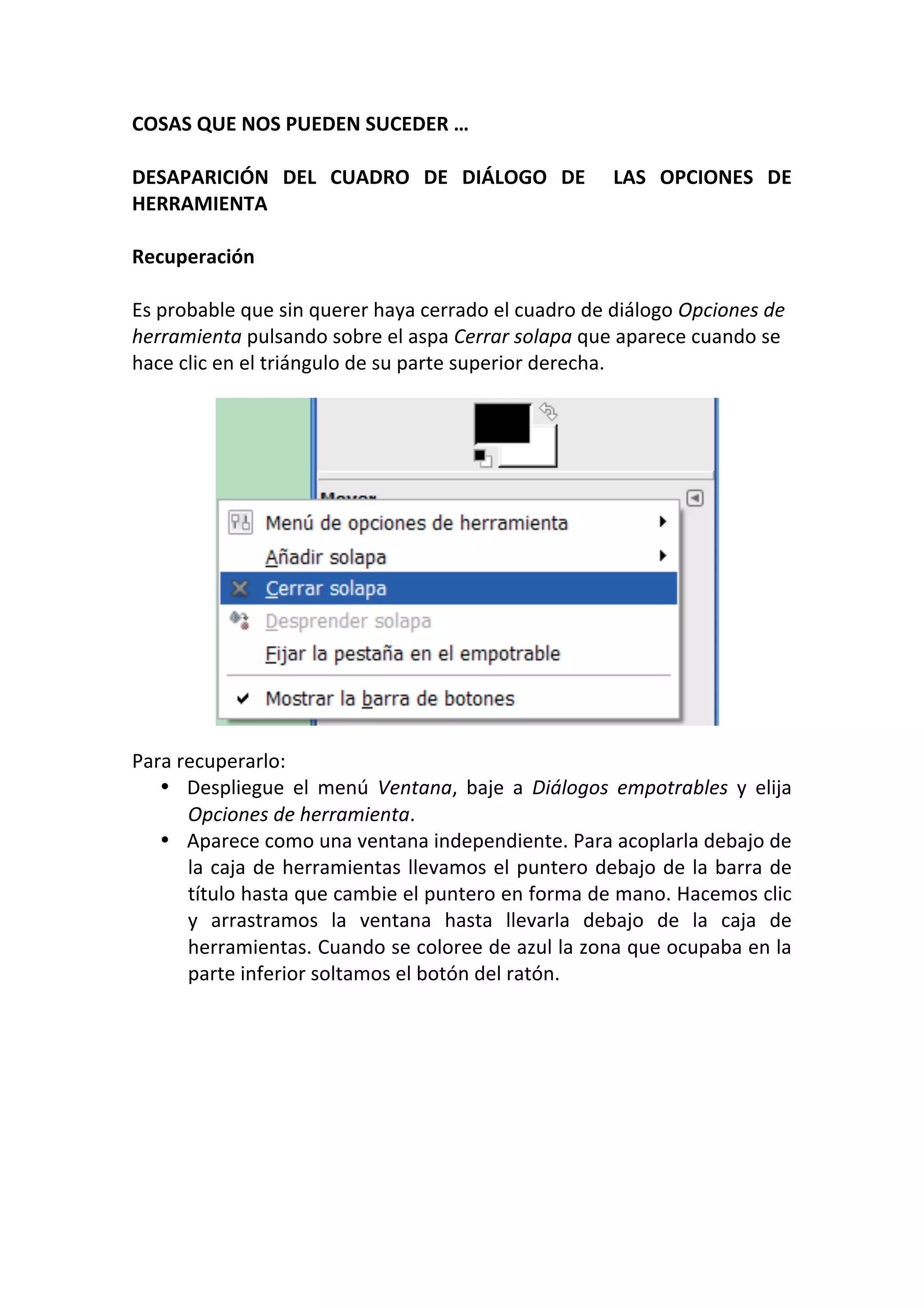 COSAS QUE NOS PUEDEN SUCEDER … 
 
DESAPARICIÓN  DEL  CUADRO  DE  DIÁLOGO  DE    LAS  OPCIONES  DE 
HERRAMIENTA 
 
Recuperación 
 
Es probable que sin querer haya cerrado el cuadro de diálogo Opciones de 
herramienta pulsando sobre el aspa Cerrar solapa que aparece cuando se 
hace clic en el triángulo de su parte superior derecha. 
 
 
 
 
 
 
 
 
 
 
 
 
 
 
Para recuperarlo: 
• Despliegue  el  menú  Ventana,  baje  a  Diálogos  empotrables  y  elija 
Opciones de herramienta. 
• Aparece como una ventana independiente. Para acoplarla debajo de 
la caja de herramientas llevamos el puntero debajo de la barra de 
título hasta que cambie el puntero en forma de mano. Hacemos clic 
y  arrastramos  la  ventana  hasta  llevarla  debajo  de  la  caja  de 
herramientas. Cuando se coloree de azul la zona que ocupaba en la 
parte inferior soltamos el botón del ratón. 
 
 
 
 
 
 
 
 