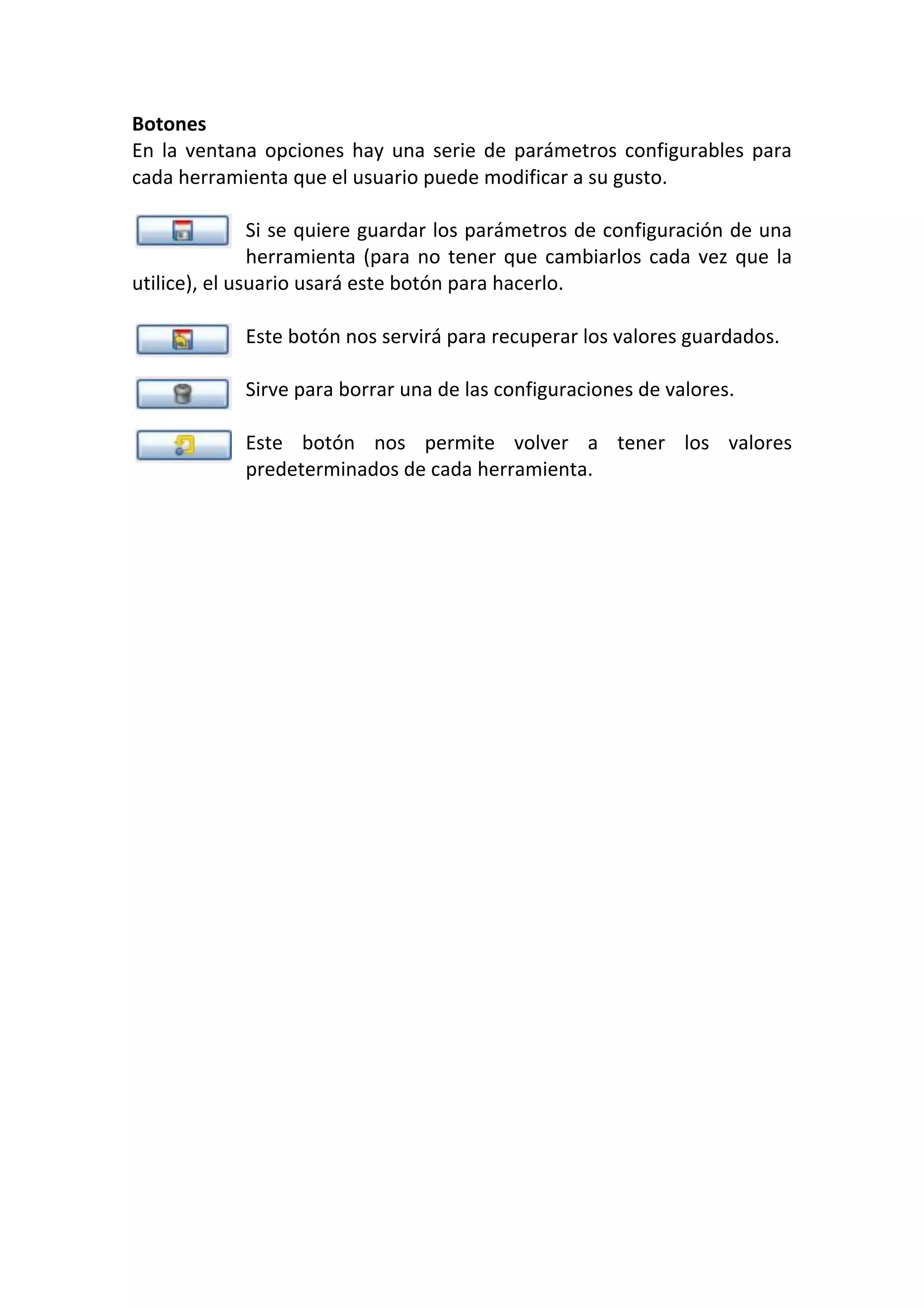 Botones 
En la ventana opciones hay una serie de parámetros configurables para 
cada herramienta que el usuario puede modificar a su gusto. 
 
Si se quiere guardar los parámetros de configuración de una 
herramienta (para no tener que cambiarlos cada vez que la 
utilice), el usuario usará este botón para hacerlo. 
 
Este botón nos servirá para recuperar los valores guardados. 
 
Sirve para borrar una de las configuraciones de valores. 
 
Este  botón  nos  permite  volver  a  tener  los  valores 
predeterminados de cada herramienta. 
 