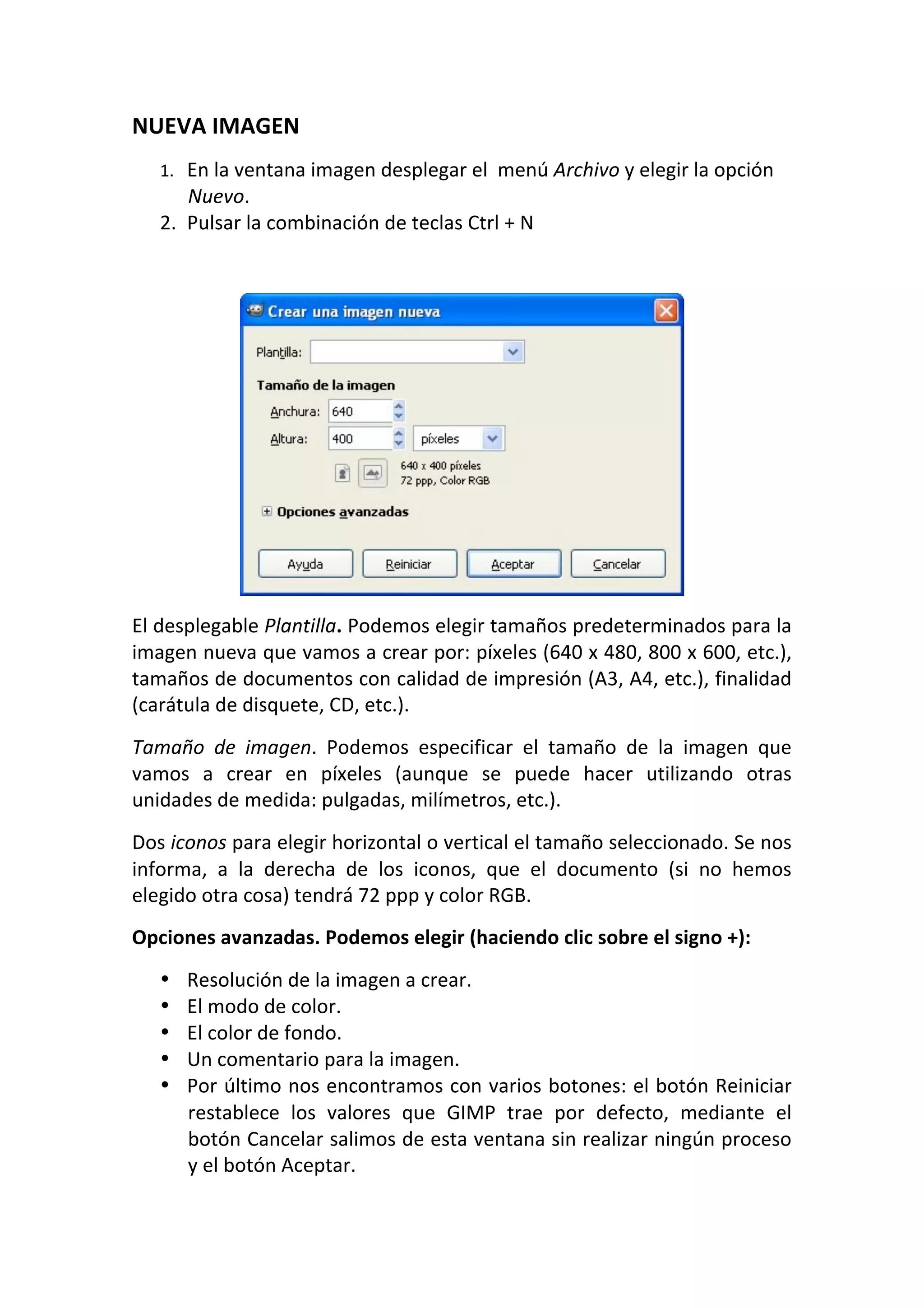 NUEVA IMAGEN  
1. En la ventana imagen desplegar el  menú Archivo y elegir la opción 
Nuevo.  
2. Pulsar la combinación de teclas Ctrl + N 
 
 
El desplegable Plantilla. Podemos elegir tamaños predeterminados para la 
imagen nueva que vamos a crear por: píxeles (640 x 480, 800 x 600, etc.), 
tamaños de documentos con calidad de impresión (A3, A4, etc.), finalidad 
(carátula de disquete, CD, etc.).  
Tamaño  de  imagen.  Podemos  especificar  el  tamaño  de  la  imagen  que 
vamos  a  crear  en  píxeles  (aunque  se  puede  hacer  utilizando  otras 
unidades de medida: pulgadas, milímetros, etc.).  
Dos iconos para elegir horizontal o vertical el tamaño seleccionado. Se nos 
informa,  a  la  derecha  de  los  iconos,  que  el  documento  (si  no  hemos 
elegido otra cosa) tendrá 72 ppp y color RGB.  
Opciones avanzadas. Podemos elegir (haciendo clic sobre el signo +):  
• Resolución de la imagen a crear.  
• El modo de color.  
• El color de fondo.  
• Un comentario para la imagen.  
• Por último nos encontramos con varios botones: el botón Reiniciar 
restablece  los  valores  que  GIMP  trae  por  defecto,  mediante  el 
botón Cancelar salimos de esta ventana sin realizar ningún proceso 
y el botón Aceptar.  
 