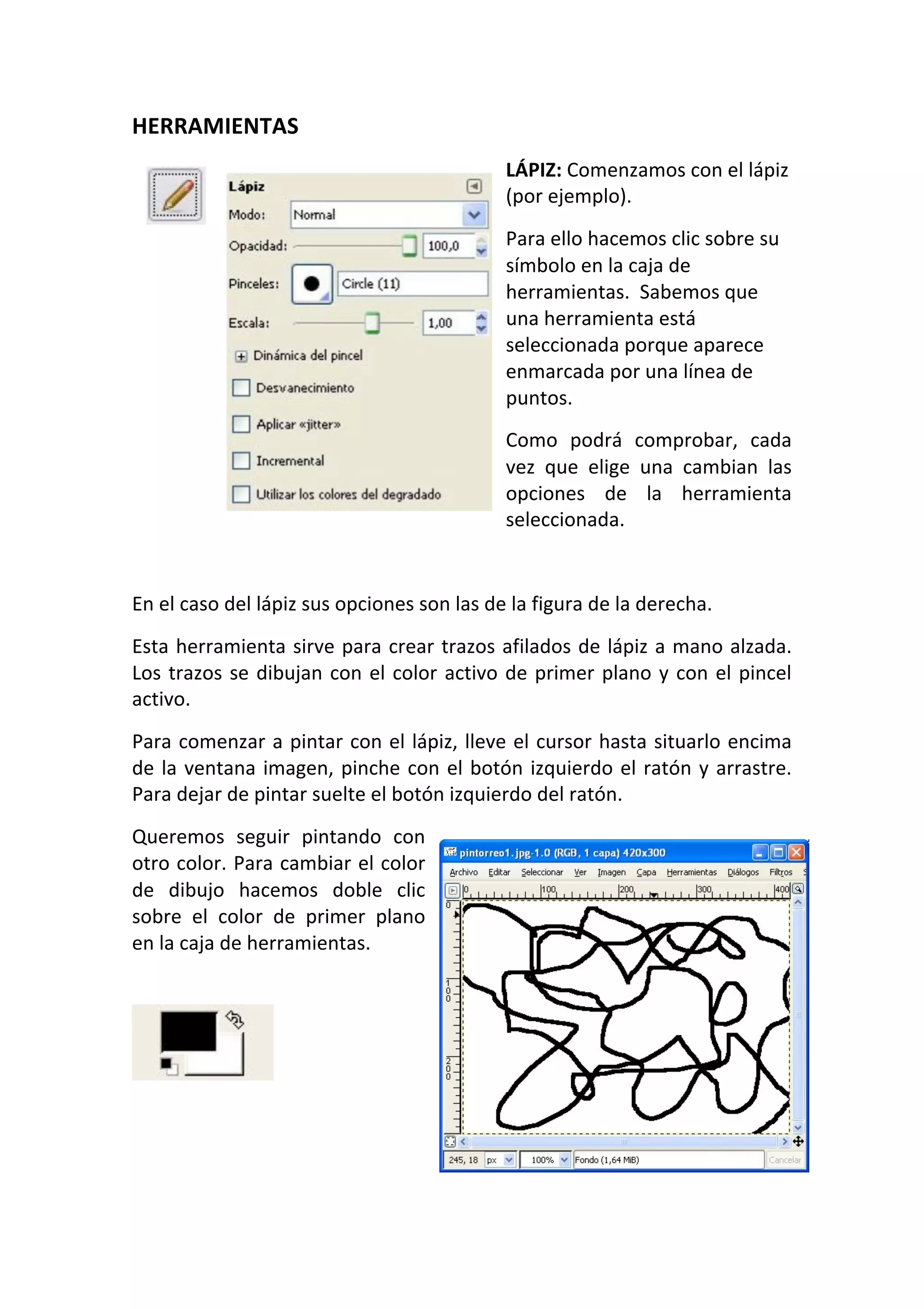 HERRAMIENTAS 
LÁPIZ: Comenzamos con el lápiz 
(por ejemplo).  
Para ello hacemos clic sobre su 
símbolo en la caja de 
herramientas.  Sabemos que 
una herramienta está 
seleccionada porque aparece 
enmarcada por una línea de 
puntos.  
Como  podrá  comprobar,  cada 
vez  que  elige  una  cambian  las 
opciones  de  la  herramienta 
seleccionada.  
 
En el caso del lápiz sus opciones son las de la figura de la derecha.  
Esta herramienta sirve para crear trazos afilados de lápiz a mano alzada. 
Los trazos se dibujan con el color activo de primer plano y con el pincel 
activo.  
Para comenzar a pintar con el lápiz, lleve el cursor hasta situarlo encima 
de la ventana imagen, pinche con el botón izquierdo el ratón y arrastre. 
Para dejar de pintar suelte el botón izquierdo del ratón.  
Queremos  seguir  pintando  con 
otro color. Para cambiar el color 
de  dibujo  hacemos  doble  clic 
sobre  el  color  de  primer  plano 
en la caja de herramientas.  
 
 
 
 
 