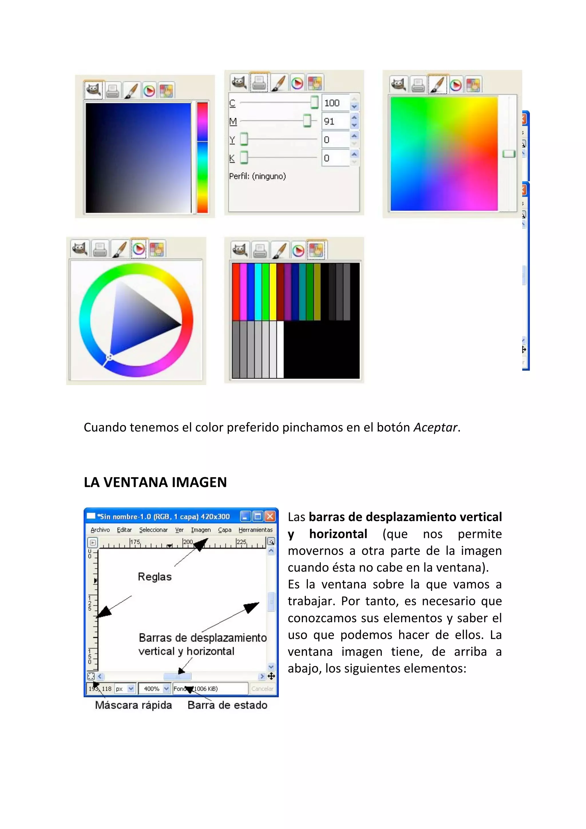  
Cuando tenemos el color preferido pinchamos en el botón Aceptar.  
 
LA VENTANA IMAGEN  
 
Las barras de desplazamiento vertical 
y  horizontal  (que  nos  permite 
movernos  a  otra  parte  de  la  imagen 
cuando ésta no cabe en la ventana).  
Es  la  ventana  sobre  la  que  vamos  a 
trabajar.  Por  tanto,  es  necesario  que 
conozcamos sus elementos y saber el 
uso  que  podemos  hacer  de  ellos.  La 
ventana  imagen  tiene,  de  arriba  a 
abajo, los siguientes elementos:  
 
 
 
 
 