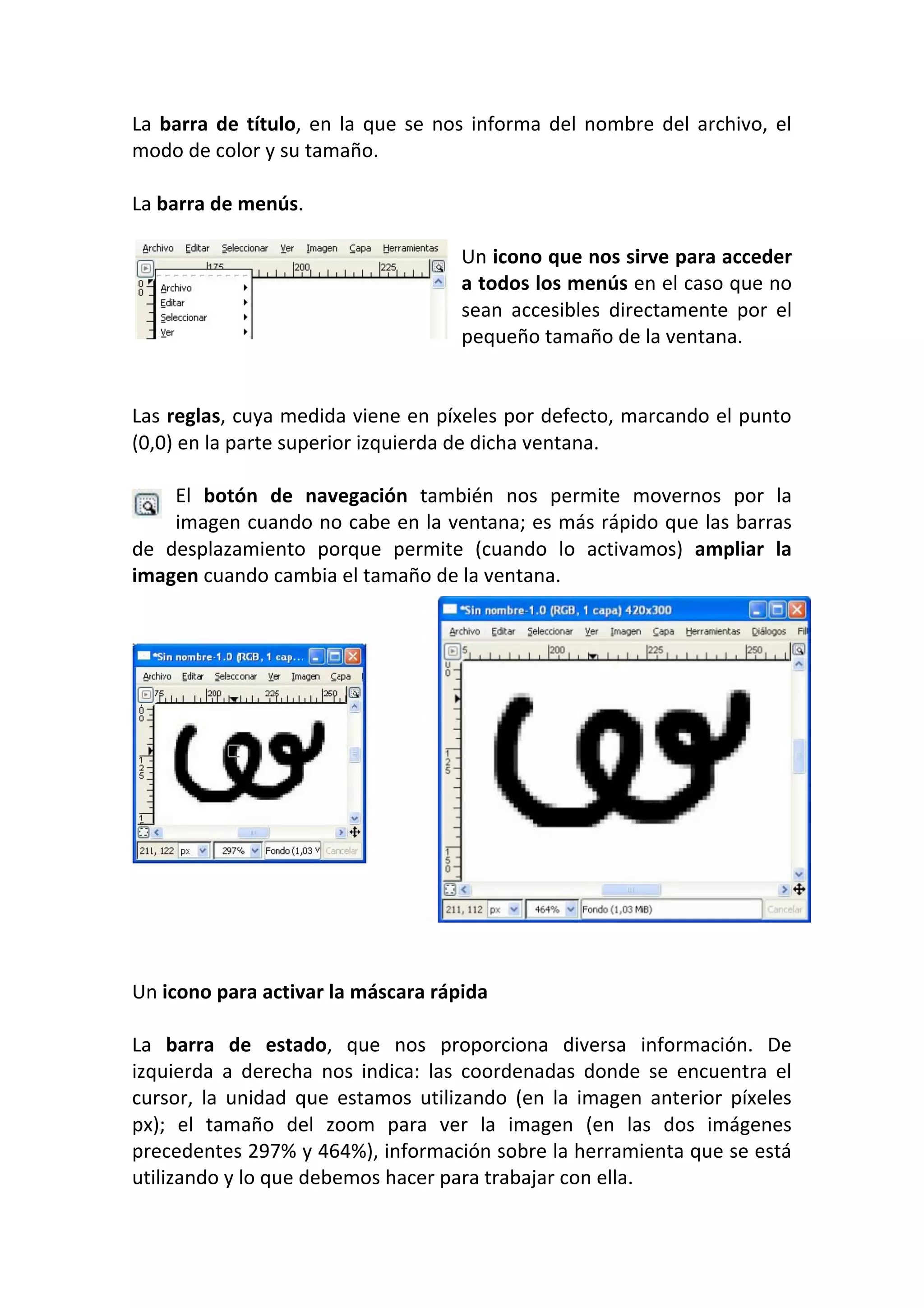 La barra de título, en la que se nos informa del nombre del archivo, el 
modo de color y su tamaño.  
 
La barra de menús.  
 
Un icono que nos sirve para acceder 
a todos los menús en el caso que no 
sean  accesibles  directamente  por  el 
pequeño tamaño de la ventana.  
 
 
Las reglas, cuya medida viene en píxeles por defecto, marcando el punto 
(0,0) en la parte superior izquierda de dicha ventana.  
 
El  botón  de  navegación  también  nos  permite  movernos  por  la 
imagen cuando no cabe en la ventana; es más rápido que las barras 
de  desplazamiento  porque  permite  (cuando  lo  activamos)  ampliar  la 
imagen cuando cambia el tamaño de la ventana.
Un icono para activar la máscara rápida 
 
La  barra  de  estado,  que  nos  proporciona  diversa  información.  De 
izquierda  a  derecha  nos  indica:  las  coordenadas  donde  se  encuentra  el 
cursor,  la  unidad  que  estamos  utilizando  (en  la  imagen  anterior  píxeles 
px);  el  tamaño  del  zoom  para  ver  la  imagen  (en  las  dos  imágenes 
precedentes 297% y 464%), información sobre la herramienta que se está 
utilizando y lo que debemos hacer para trabajar con ella. 
 