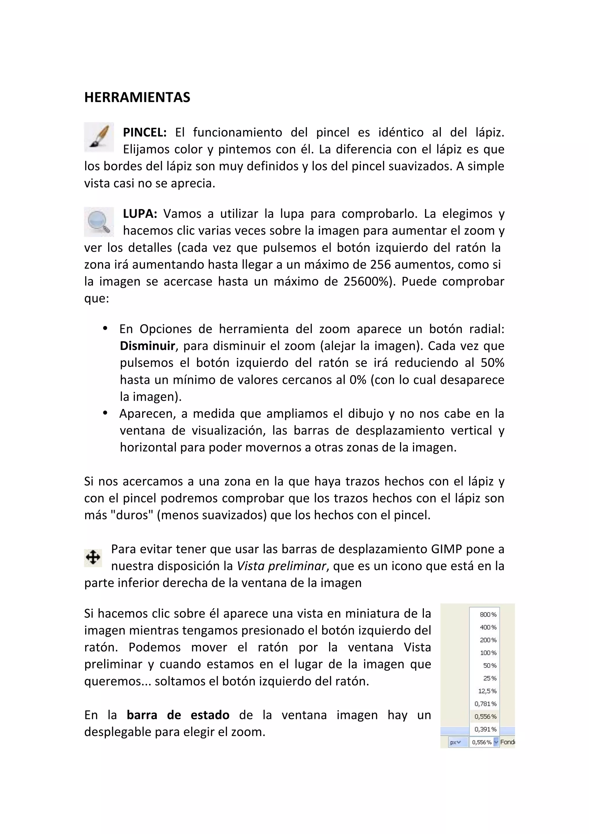  
HERRAMIENTAS 
 
PINCEL:  El  funcionamiento  del  pincel  es  idéntico  al  del  lápiz. 
Elijamos color y pintemos con él. La diferencia con el lápiz es que 
los bordes del lápiz son muy definidos y los del pincel suavizados. A simple 
vista casi no se aprecia.  
LUPA:  Vamos  a  utilizar  la  lupa  para  comprobarlo.  La  elegimos  y 
hacemos clic varias veces sobre la imagen para aumentar el zoom y 
ver los detalles (cada vez que pulsemos el botón izquierdo del ratón la 
zona irá aumentando hasta llegar a un máximo de 256 aumentos, como si 
la  imagen  se  acercase  hasta  un  máximo  de  25600%).  Puede  comprobar 
que:  
• En  Opciones  de  herramienta  del  zoom  aparece  un  botón  radial: 
Disminuir, para disminuir el zoom (alejar la imagen). Cada vez que 
pulsemos  el  botón  izquierdo  del  ratón  se  irá  reduciendo  al  50% 
hasta un mínimo de valores cercanos al 0% (con lo cual desaparece 
la imagen).  
• Aparecen, a medida que ampliamos el dibujo y no nos cabe en la 
ventana  de  visualización,  las  barras  de  desplazamiento  vertical  y 
horizontal para poder movernos a otras zonas de la imagen.  
 
Si nos acercamos a una zona en la que haya trazos hechos con el lápiz y 
con el pincel podremos comprobar que los trazos hechos con el lápiz son 
más "duros" (menos suavizados) que los hechos con el pincel. 
 
Para evitar tener que usar las barras de desplazamiento GIMP pone a 
nuestra disposición la Vista preliminar, que es un icono que está en la 
parte inferior derecha de la ventana de la imagen  
Si hacemos clic sobre él aparece una vista en miniatura de la 
imagen mientras tengamos presionado el botón izquierdo del 
ratón.  Podemos  mover  el  ratón  por  la  ventana  Vista 
preliminar  y  cuando  estamos  en  el  lugar  de  la  imagen  que 
queremos... soltamos el botón izquierdo del ratón.  
 
En  la  barra  de  estado  de  la  ventana  imagen  hay  un 
desplegable para elegir el zoom.  
 
 