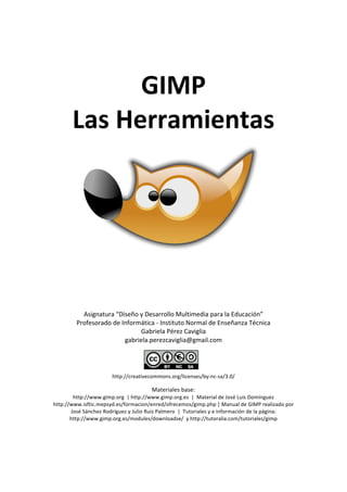  
GIMP 
Las Herramientas 
 
 
 
 
 
 
 
 
 
 
 
 
 
Asignatura “Diseño y Desarrollo Multimedia para la Educación” 
Profesorado de Informática ‐ Instituto Normal de Enseñanza Técnica 
Gabriela Pérez Caviglia 
gabriela.perezcaviglia@gmail.com 
 
 
http://creativecommons.org/licenses/by‐nc‐sa/3.0/ 
Materiales base: 
http://www.gimp.org  | http://www.gimp.org.es  |  Material de José Luis Domínguez  
http://www.isftic.mepsyd.es/formacion/enred/ofrecemos/gimp.php | Manual de GIMP realizado por 
José Sánchez Rodríguez y Julio Ruiz Palmero  |  Tutoriales y e información de la página: 
http://www.gimp.org.es/modules/downloadse/  y http://tutoralia.com/tutoriales/gimp 
 