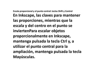 Escala proporcional y el punto central: teclas Shift y Control En Inkscape, las claves para mantener las proporciones, mientras que la escala y del centro en el punto se inviertenPara escalar objetos proporcionalmente en Inkscape, mantenga pulsada la tecla Ctrl y, a utilizar el punto central para la ampliación, mantenga pulsada la tecla Mayúsculas. 