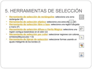 5. HERRAMIENTAS DE SELECCIÓN
• Herramienta de selección de rectángulos: selecciona una zona
rectangular (R)
• Herramienta de selección elíptica: selecciona una zona elíptica (E)
• Herramienta de selección libre o lazo: selecciona una región dibujada
a mano (F)
• Herramienta de selección difusa o Varita Mágica: selecciona una
región contigua basándose en el color (U)
• Herramienta de selección por color: seleccionar regiones con colores
similares(Mayúsculas + O)
• Herramienta de tijeras de selección: seleccionar formas usando un
ajuste inteligente de los bordes (I)
 