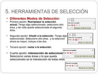 5. HERRAMIENTAS DE SELECCIÓN
• Diferentes Modos de Selección:
• Primera opción: Reemplazar la selección
actual. Tengo algo seleccionado, selecciono otro
área, y tan sólo queda seleccionada el segundo
área.
• Segunda opción: Añadir a la selección. Tengo algo
seleccionado. Selecciono otro área , y la selección
ahora es mayor, incluye a las dos.
• Tercera opción: restar a la selección.
• Cuarta opción: intersección de selecciones.
Selecciono varias áreas y lo que queda
seleccionado es la intersección de todas ellas.
 