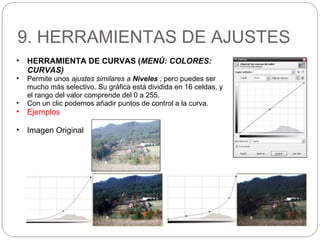 9. HERRAMIENTAS DE AJUSTES
• HERRAMIENTA DE CURVAS (MENÚ: COLORES:
CURVAS)
• Permite unos ajustes similares a Niveles , pero puedes ser
mucho más selectivo. Su gráfica está dividida en 16 celdas, y
el rango del valor comprende del 0 a 255.
• Con un clic podemos añadir puntos de control a la curva.
• Ejemplos
• Imagen Original
 