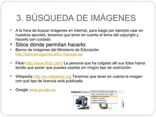 3. BÚSQUEDA DE IMÁGENES
• A la hora de buscar imágenes en internet, para luego por ejemplo usar en
nuestros apuntes, tenemos que tener en cuenta el tema del copyright y
hacerlo con cuidado.
• Sitios dónde permitan hacerlo:
• Banco de imágenes del Ministerio de Educación.
http://bancoimagenes.isftic.mepsyd.es/
• Flickr http://www.flickr.com/ La persona que ha colgado allí sus fotos habrá
tenido que poner que puedes usarlas sin ningún tipo de restricción.
• Wikipedia http://es.wikipedia.org Tenemos que tener en cuenta la imagen
con qué tipo de licencia está publicada
• Google www.google.es
 