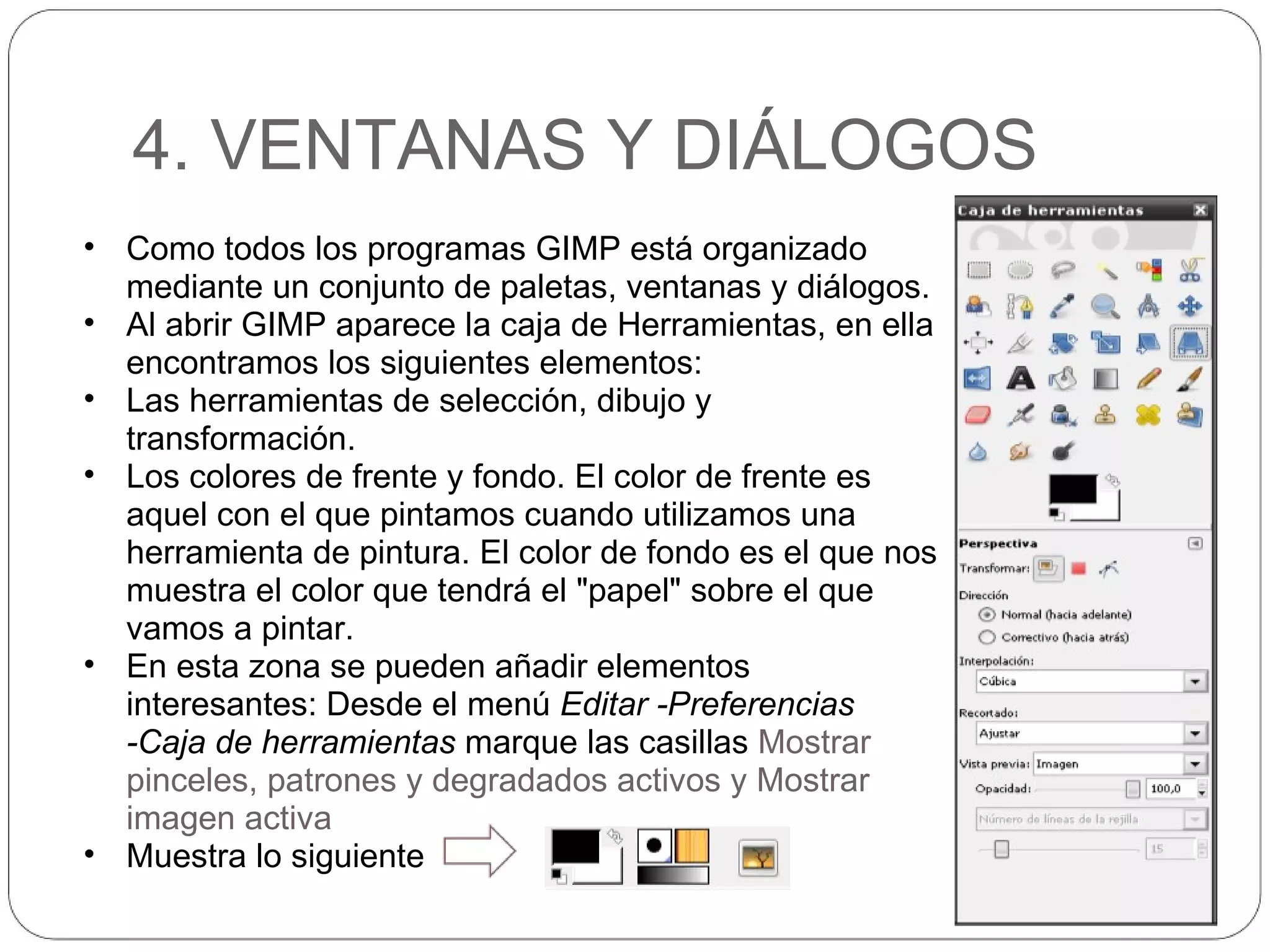 4. VENTANAS Y DIÁLOGOS Como todos los programas GIMP está organizado mediante un conjunto de paletas, ventanas y diálogos. Al abrir GIMP aparece la caja de Herramientas, en ella encontramos los siguientes elementos: Las herramientas de selección, dibujo y transformación. Los colores de frente y fondo. El color de frente es aquel con el que pintamos cuando utilizamos una herramienta de pintura. El color de fondo es el que nos muestra el color que tendrá el "papel" sobre el que vamos a pintar.  En esta zona se pueden añadir elementos interesantes: Desde el menú  Editar -Preferencias -Caja de herramientas  marque las casillas  Mostrar pinceles, patrones y degradados activos y Mostrar imagen activa Muestra lo siguiente 