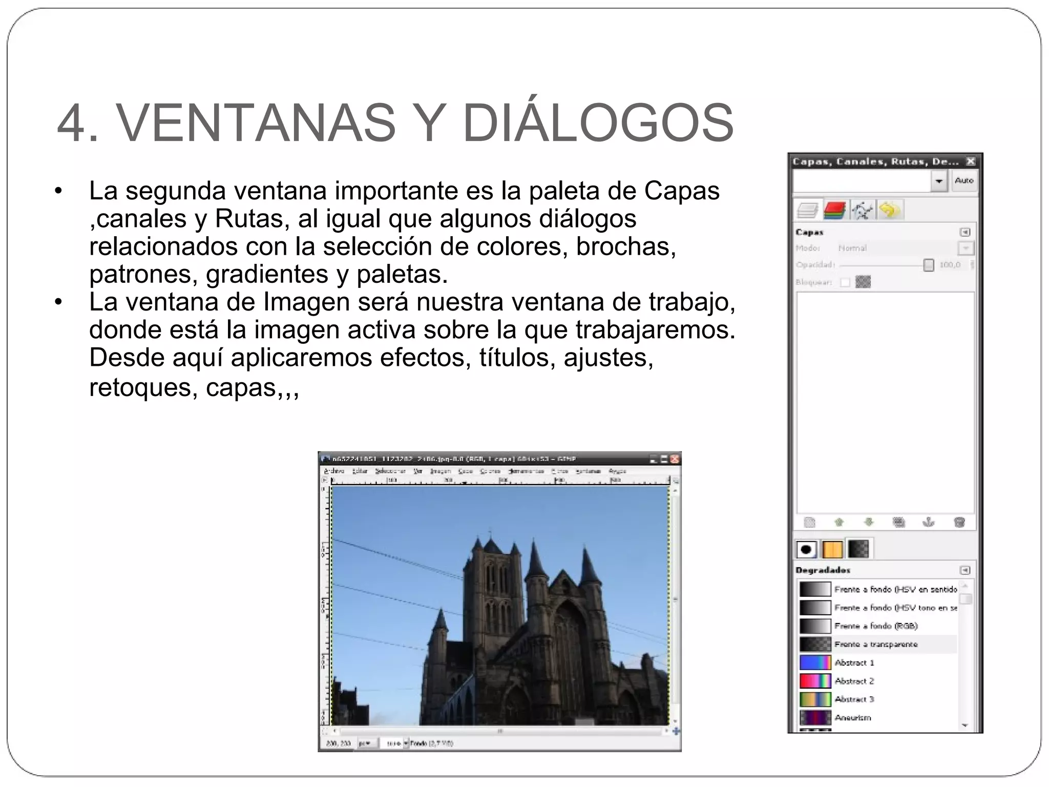4. VENTANAS Y DIÁLOGOS La segunda ventana importante es la paleta de Capas ,canales y Rutas, al igual que algunos diálogos relacionados con la selección de colores, brochas, patrones, gradientes y paletas. La ventana de Imagen será nuestra ventana de trabajo, donde está la imagen activa sobre la que trabajaremos. Desde aquí aplicaremos efectos, títulos, ajustes, retoques, capas ,,, 