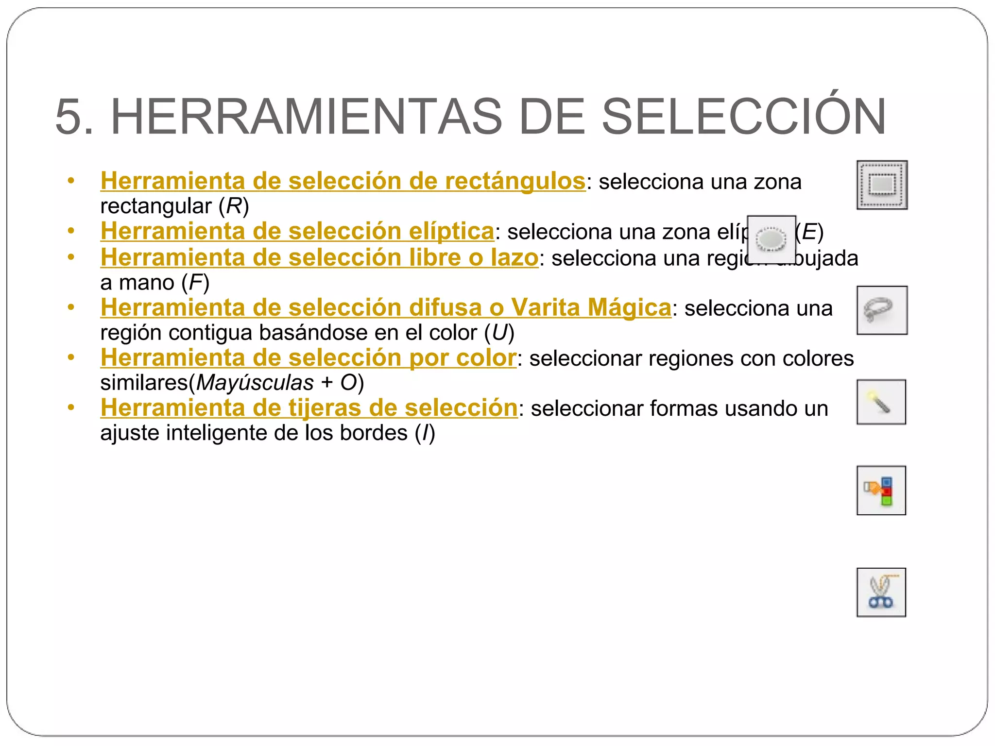 5. HERRAMIENTAS DE SELECCIÓN Herramienta de selección de rectángulos : selecciona una zona rectangular ( R ) Herramienta de selección elíptica : selecciona una zona elíptica ( E ) Herramienta de selección libre o lazo : selecciona una región dibujada a mano ( F ) Herramienta de selección difusa o Varita Mágica : selecciona una región contigua basándose en el color ( U ) Herramienta de selección por color : seleccionar regiones con colores similares( Mayúsculas + O ) Herramienta de tijeras de selección : seleccionar formas usando un ajuste inteligente de los bordes ( I ) 