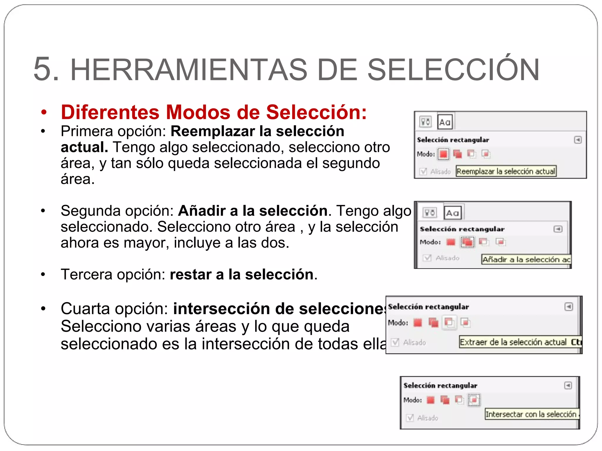5.  HERRAMIENTAS DE SELECCIÓN Diferentes Modos de Selección: Primera opción:  Reemplazar la selección actual.  Tengo algo seleccionado, selecciono otro área, y tan sólo queda seleccionada el segundo área. Segunda opción:  Añadir a la selección . Tengo algo seleccionado. Selecciono otro área , y la selección ahora es mayor, incluye a las dos. Tercera opción:  restar a la selección . Cuarta opción:  intersección de selecciones . Selecciono varias áreas y lo que queda seleccionado es la intersección de todas ellas. 