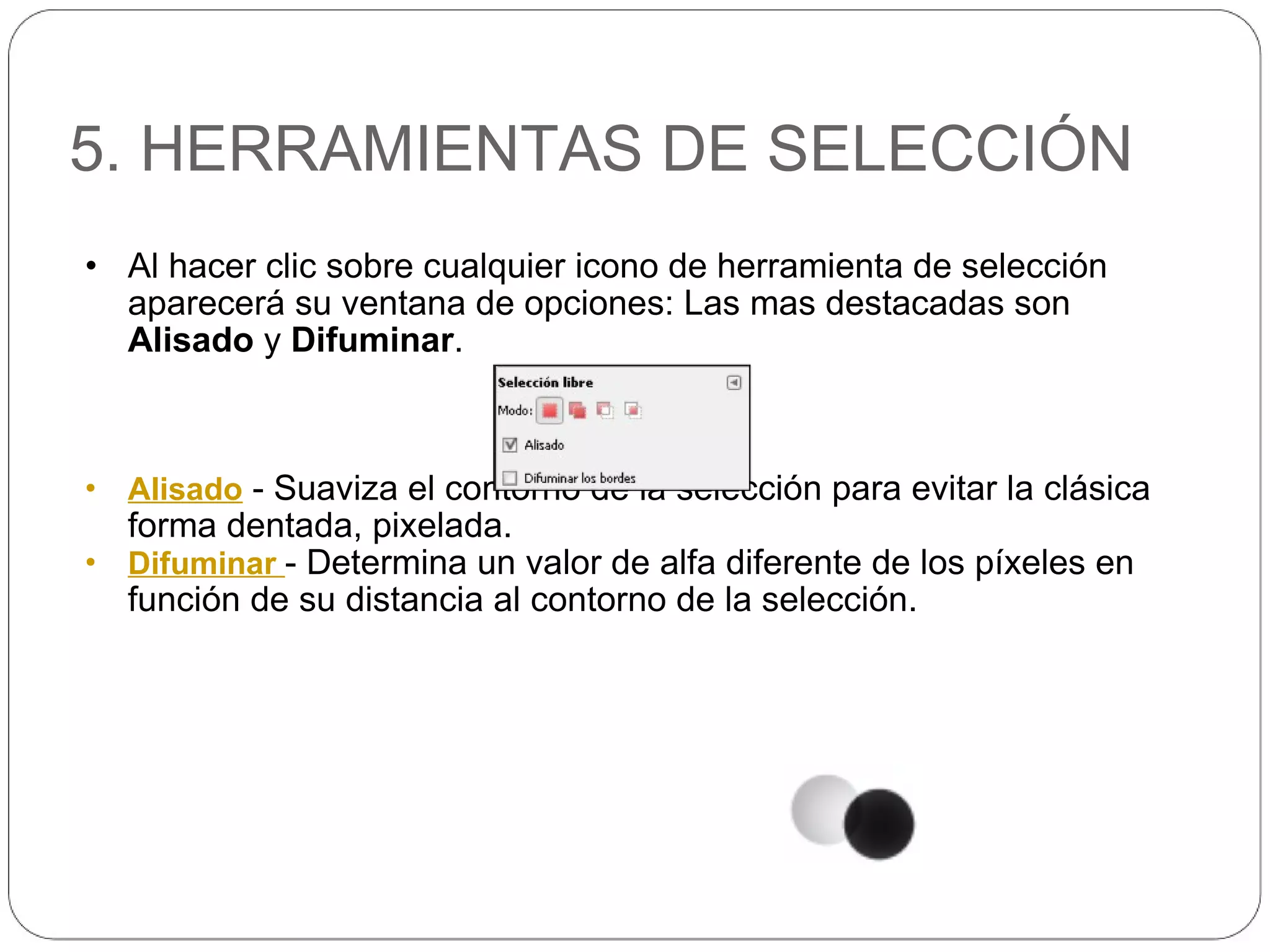 5. HERRAMIENTAS DE SELECCIÓN Al hacer clic sobre cualquier icono de herramienta de selección aparecerá su ventana de opciones: Las mas destacadas son  Alisado  y  Difuminar . Alisado  - Suaviza el contorno de la selección para evitar la clásica forma dentada, pixelada. Difuminar  - Determina un valor de alfa diferente de los píxeles en función de su distancia al contorno de la selección. 