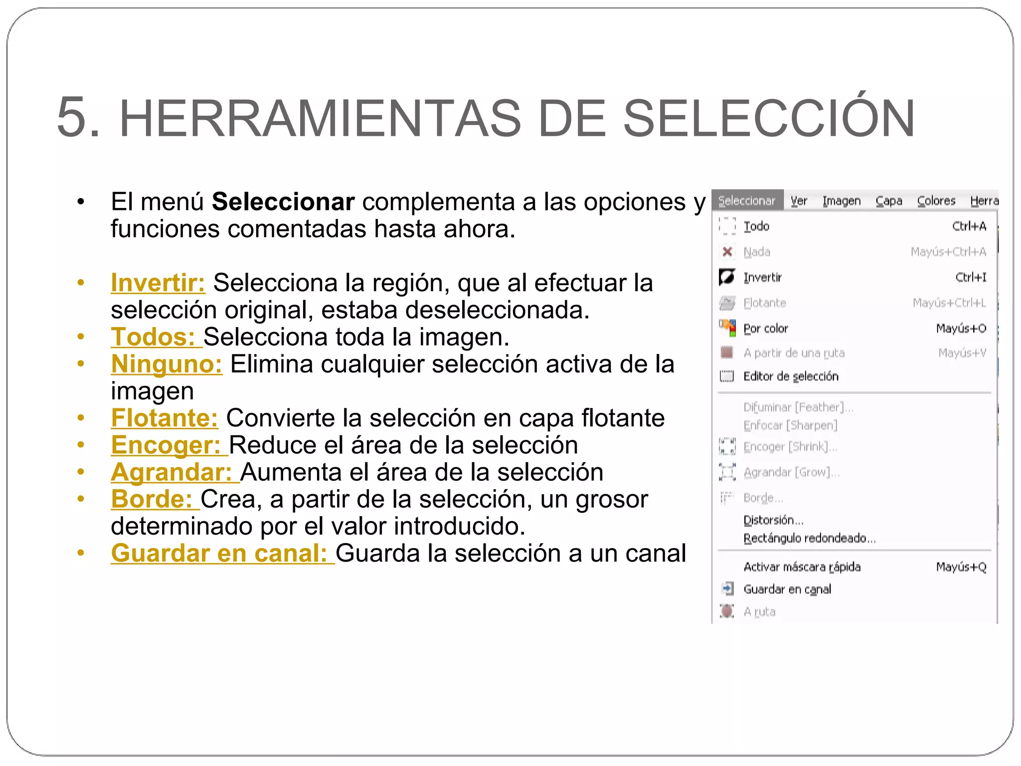 5.  HERRAMIENTAS DE SELECCIÓN El menú  Seleccionar  complementa a las opciones y funciones comentadas hasta ahora. Invertir:  Selecciona la región, que al efectuar la selección original, estaba deseleccionada. Todos:  Selecciona toda la imagen. Ninguno:  Elimina cualquier selección activa de la imagen Flotante:  Convierte la selección en capa flotante Encoger:  Reduce el área de la selección Agrandar:  Aumenta el área de la selección Borde:  Crea, a partir de la selección, un grosor determinado por el valor introducido. Guardar en canal:  Guarda la selección a un canal 