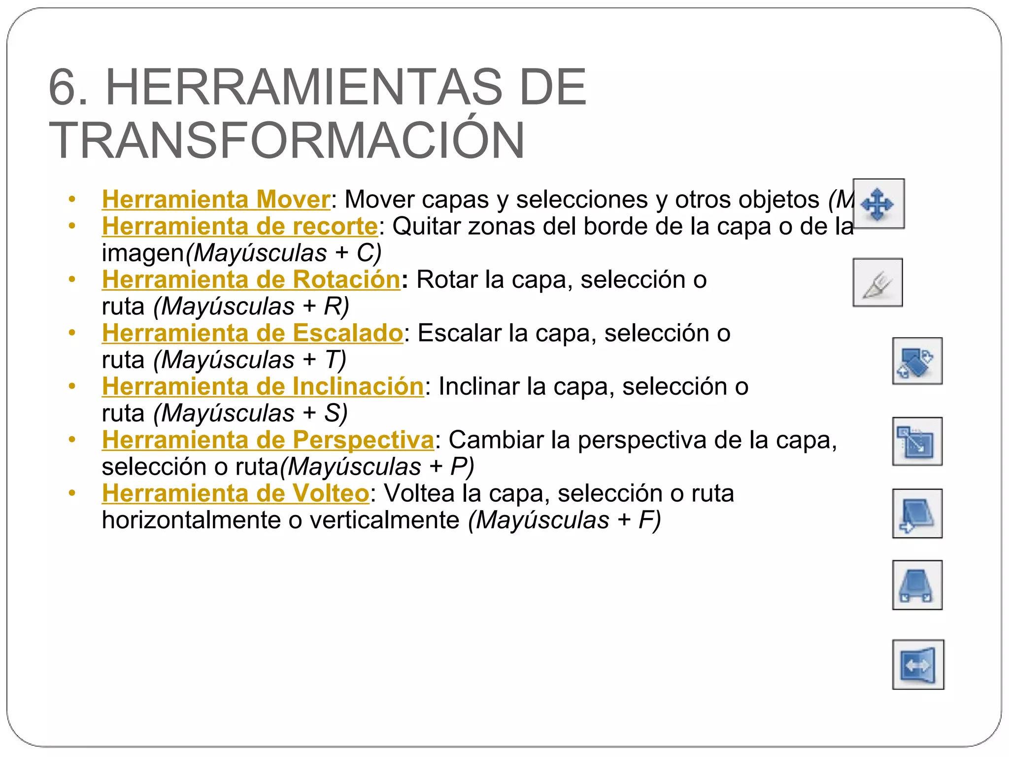 6. HERRAMIENTAS DE TRANSFORMACIÓN Herramienta Mover : Mover capas y selecciones y otros objetos  (M) Herramienta de recorte : Quitar zonas del borde de la capa o de la imagen (Mayúsculas + C) Herramienta de Rotación :  Rotar la capa, selección o ruta  (Mayúsculas + R) Herramienta de Escalado : Escalar la capa, selección o ruta  (Mayúsculas + T) Herramienta de Inclinación : Inclinar la capa, selección o ruta  (Mayúsculas + S) Herramienta de Perspectiva : Cambiar la perspectiva de la capa, selección o ruta (Mayúsculas + P) Herramienta de Volteo : Voltea la capa, selección o ruta horizontalmente o verticalmente  (Mayúsculas + F) 