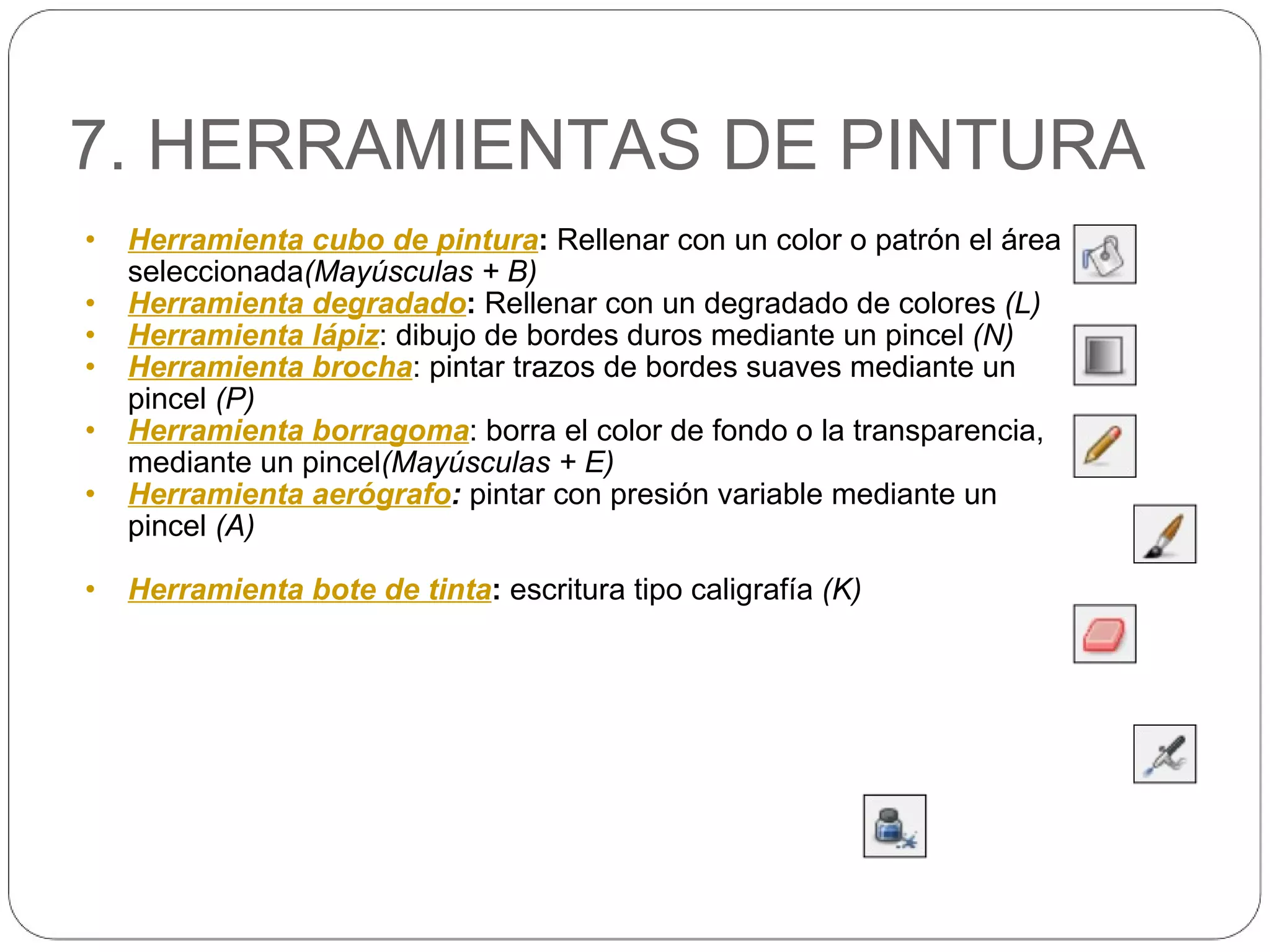7. HERRAMIENTAS DE PINTURA Herramienta cubo de pintura :  Rellenar con un color o patrón el área seleccionada (Mayúsculas + B) Herramienta degradado :  Rellenar con un degradado de colores  (L) Herramienta lápiz : dibujo de bordes duros mediante un pincel  (N) Herramienta brocha : pintar trazos de bordes suaves mediante un pincel  (P) Herramienta borragoma : borra el color de fondo o la transparencia, mediante un pincel (Mayúsculas + E) Herramienta aerógrafo :  pintar con presión variable mediante un pincel  (A) Herramienta bote de tinta :  escritura tipo caligrafía  (K) 