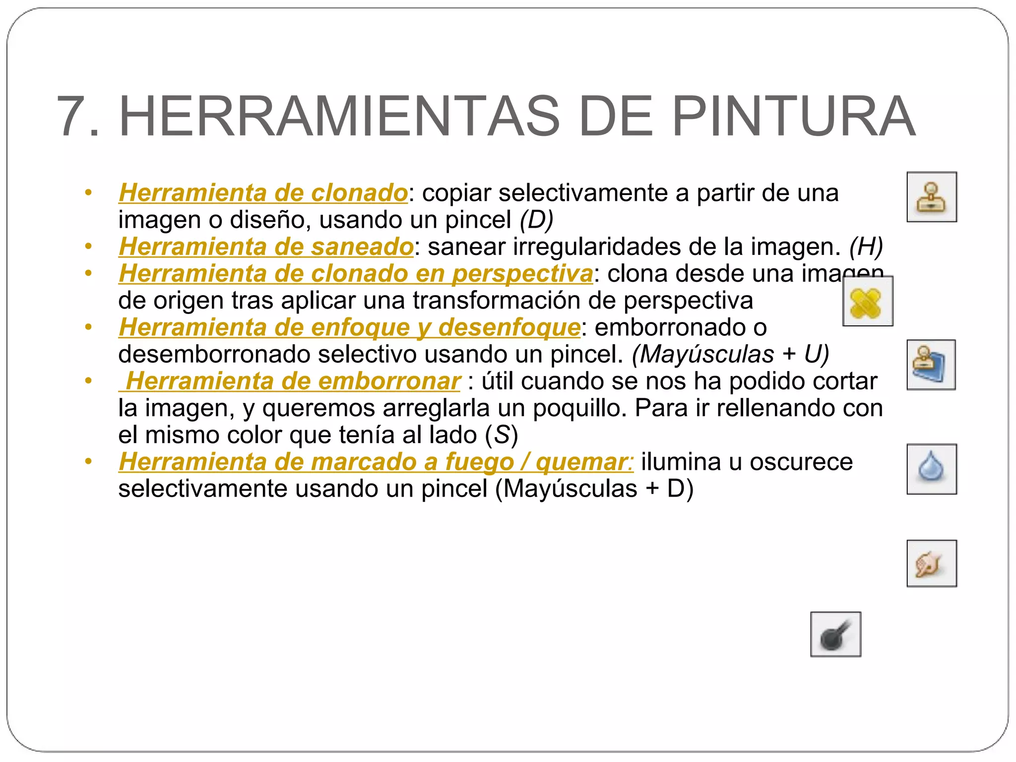 7. HERRAMIENTAS DE PINTURA Herramienta de clonado : copiar selectivamente a partir de una imagen o diseño, usando un pincel  (D) Herramienta de saneado : sanear irregularidades de la imagen.  (H) Herramienta de clonado en perspectiva : clona desde una imagen de origen tras aplicar una transformación de perspectiva Herramienta de enfoque y desenfoque : emborronado o desemborronado selectivo usando un pincel.  (Mayúsculas + U)   Herramienta de emborronar   : útil cuando se nos ha podido cortar la imagen, y queremos arreglarla un poquillo. Para ir rellenando con el mismo color que tenía al lado ( S ) Herramienta de marcado a fuego / quemar :   ilumina u oscurece selectivamente usando un pincel (Mayúsculas + D) 