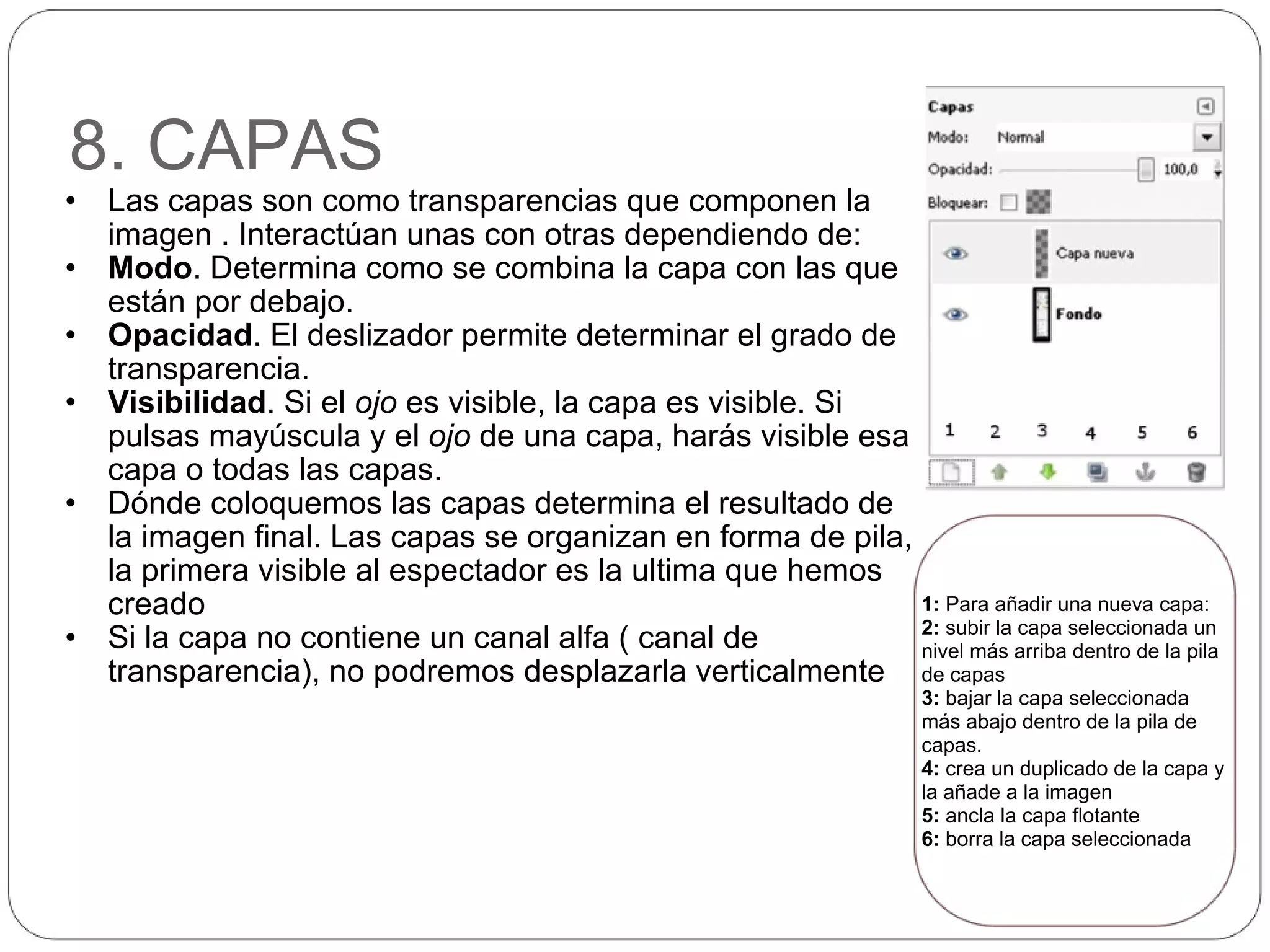 8. CAPAS Las capas son como transparencias que componen la imagen . Interactúan unas con otras dependiendo de: Modo . Determina como se combina la capa con las que están por debajo.  Opacidad . El deslizador permite determinar el grado de transparencia. Visibilidad . Si el  ojo  es visible, la capa es visible. Si pulsas mayúscula y el  ojo  de una capa, harás visible esa capa o todas las capas. Dónde coloquemos las capas determina el resultado de la imagen final. Las capas se organizan en forma de pila, la primera visible al espectador es la ultima que hemos creado Si la capa no contiene un canal alfa ( canal de transparencia), no podremos desplazarla verticalmente 1:  Para añadir una nueva capa: 2:  subir la capa seleccionada un nivel más arriba dentro de la pila de capas 3:  bajar la capa seleccionada más abajo dentro de la pila de capas. 4:  crea un duplicado de la capa y la añade a la imagen 5:  ancla la capa flotante 6:  borra la capa seleccionada 