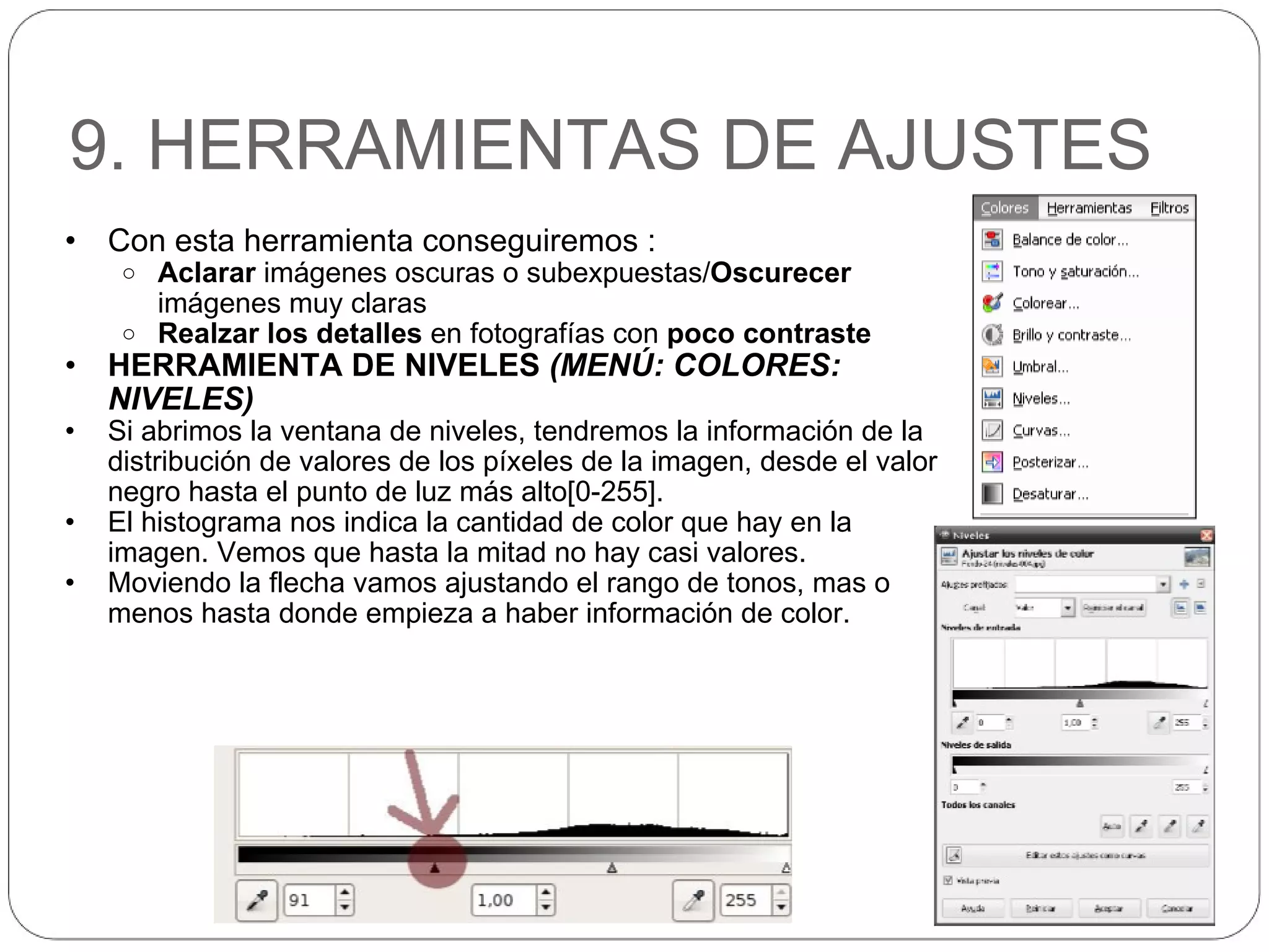 9. HERRAMIENTAS DE AJUSTES Con esta herramienta conseguiremos : Aclarar  imágenes oscuras o subexpuestas/ Oscurecer  imágenes muy claras Realzar los detalles  en fotografías con  poco contraste HERRAMIENTA DE NIVELES  (MENÚ: COLORES: NIVELES) Si abrimos la ventana de niveles, tendremos la información de la distribución de valores de los píxeles de la imagen, desde el valor negro hasta el punto de luz más alto[0-255]. El histograma nos indica la cantidad de color que hay en la imagen. Vemos que hasta la mitad no hay casi valores. Moviendo la flecha vamos ajustando el rango de tonos, mas o menos hasta donde empieza a haber información de color. 