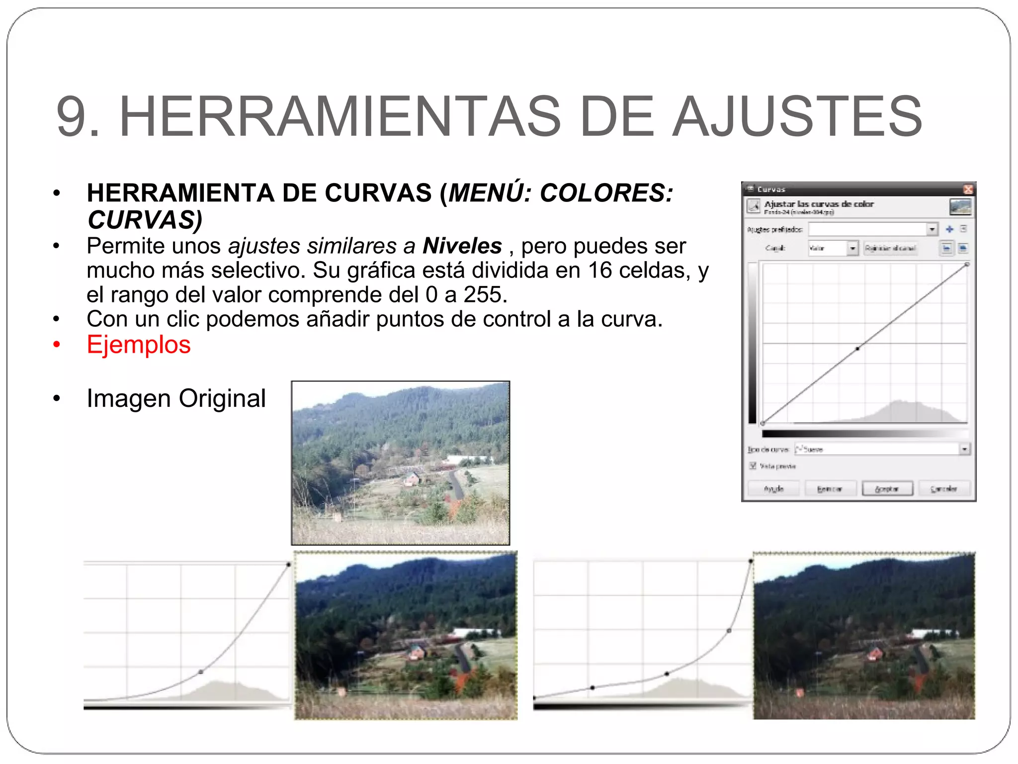 9. HERRAMIENTAS DE AJUSTES HERRAMIENTA DE CURVAS ( MENÚ: COLORES: CURVAS) Permite unos  ajustes similares a  Niveles  , pero puedes ser mucho más selectivo. Su gráfica está dividida en 16 celdas, y el rango del valor comprende del 0 a 255.  Con un clic podemos añadir puntos de control a la curva. Ejemplos Imagen Original 