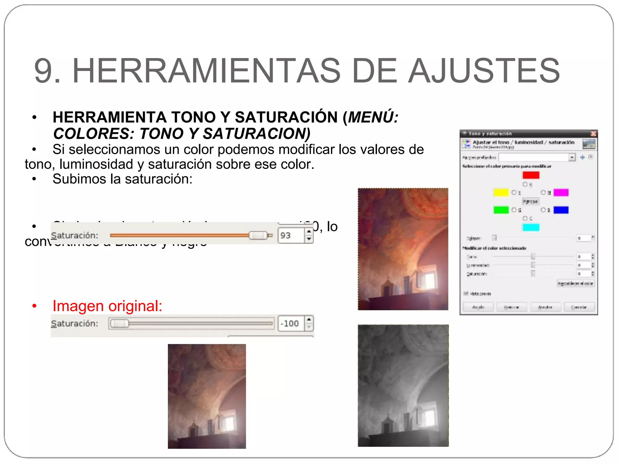 9. HERRAMIENTAS DE AJUSTES HERRAMIENTA TONO Y SATURACIÓN ( MENÚ: COLORES: TONO Y SATURACION) Si seleccionamos un color podemos modificar los valores de  tono, luminosidad y saturación sobre ese color. Subimos la saturación: Si el valor de saturación lo ponemos a -100, lo  convertimos a Blanco y negro Imagen original: 