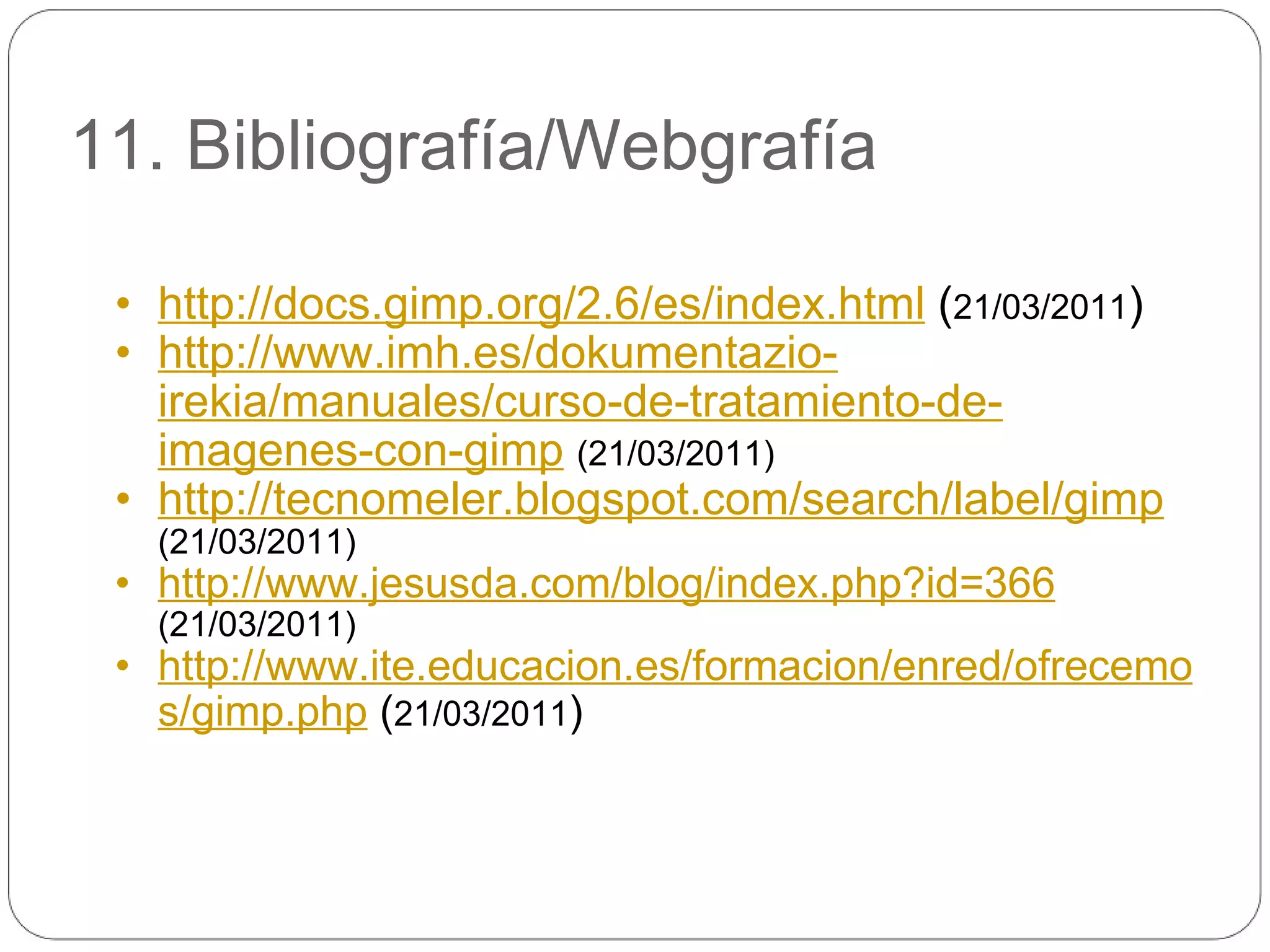 11. Bibliografía/Webgrafía http://docs.gimp.org/2.6/es/index.html  ( 21/03/2011 ) http://www.imh.es/dokumentazio-irekia/manuales/curso-de-tratamiento-de-imagenes-con-gimp   (21/03/2011) http://tecnomeler.blogspot.com/search/label/gimp   (21/03/2011) http://www.jesusda.com/blog/index.php?id=366   (21/03/2011) http://www.ite.educacion.es/formacion/enred/ofrecemos/gimp.php  ( 21/03/2011 ) 