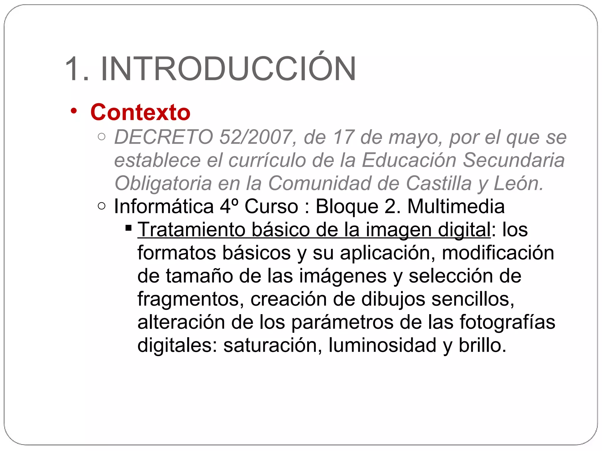 1. INTRODUCCIÓN Contexto DECRETO 52/2007, de 17 de mayo, por el que se establece el currículo de la Educación Secundaria Obligatoria en la Comunidad de Castilla y León. Informática 4º Curso : Bloque 2. Multimedia Tratamiento básico de la imagen digital : los formatos básicos y su aplicación, modificación de tamaño de las imágenes y selección de fragmentos, creación de dibujos sencillos, alteración de los parámetros de las fotografías digitales: saturación, luminosidad y brillo. 