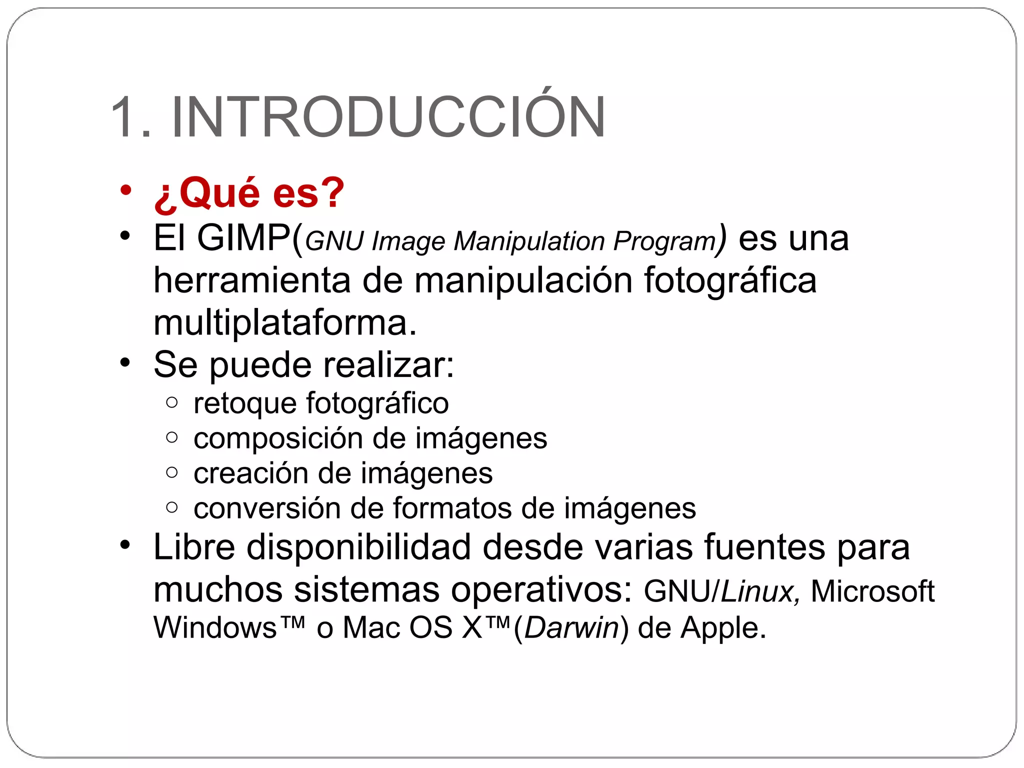 1. INTRODUCCIÓN ¿Qué es? El GIMP( GNU Image Manipulation Program )  es una herramienta de manipulación fotográfica multiplataforma. Se puede realizar: retoque fotográfico  composición de imágenes  creación de imágenes conversión de formatos de imágenes Libre disponibilidad desde varias fuentes para muchos sistemas operativos:  GNU/ Linux,  Microsoft Windows™ o Mac OS X™( Darwin ) de Apple.  