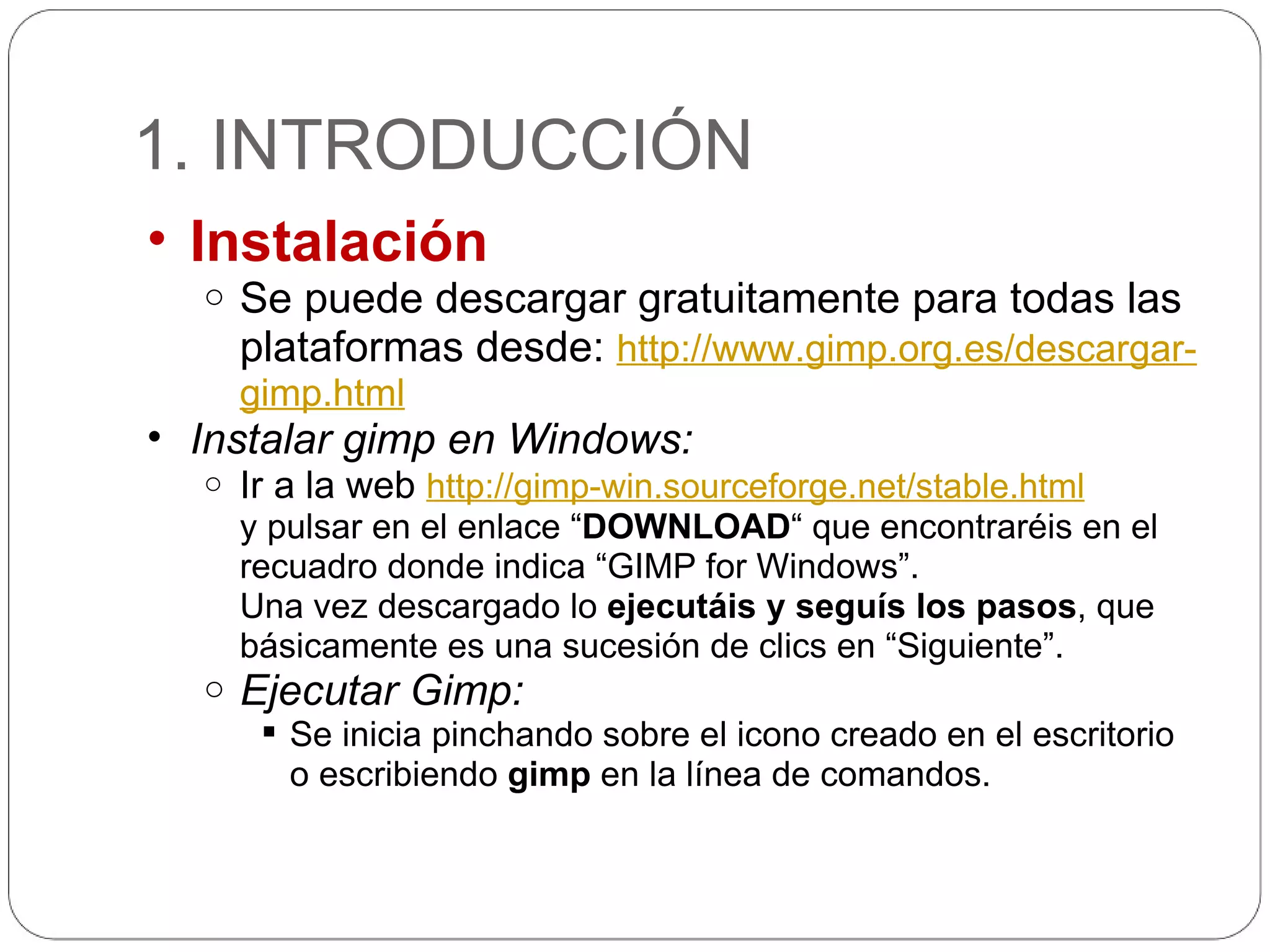 1. INTRODUCCIÓN Instalación Se puede descargar gratuitamente para todas las plataformas desde:  http://www.gimp.org.es/descargar-gimp.html Instalar gimp en Windows: Ir a la web  http://gimp-win.sourceforge.net/stable.html y pulsar en el enlace “ DOWNLOAD “ que encontraréis en el recuadro donde indica “GIMP for Windows”. Una vez descargado lo  ejecutáis y seguís los pasos , que básicamente es una sucesión de clics en “Siguiente”. Ejecutar Gimp: Se inicia pinchando sobre el icono creado en el escritorio o escribiendo  gimp  en la línea de comandos. 