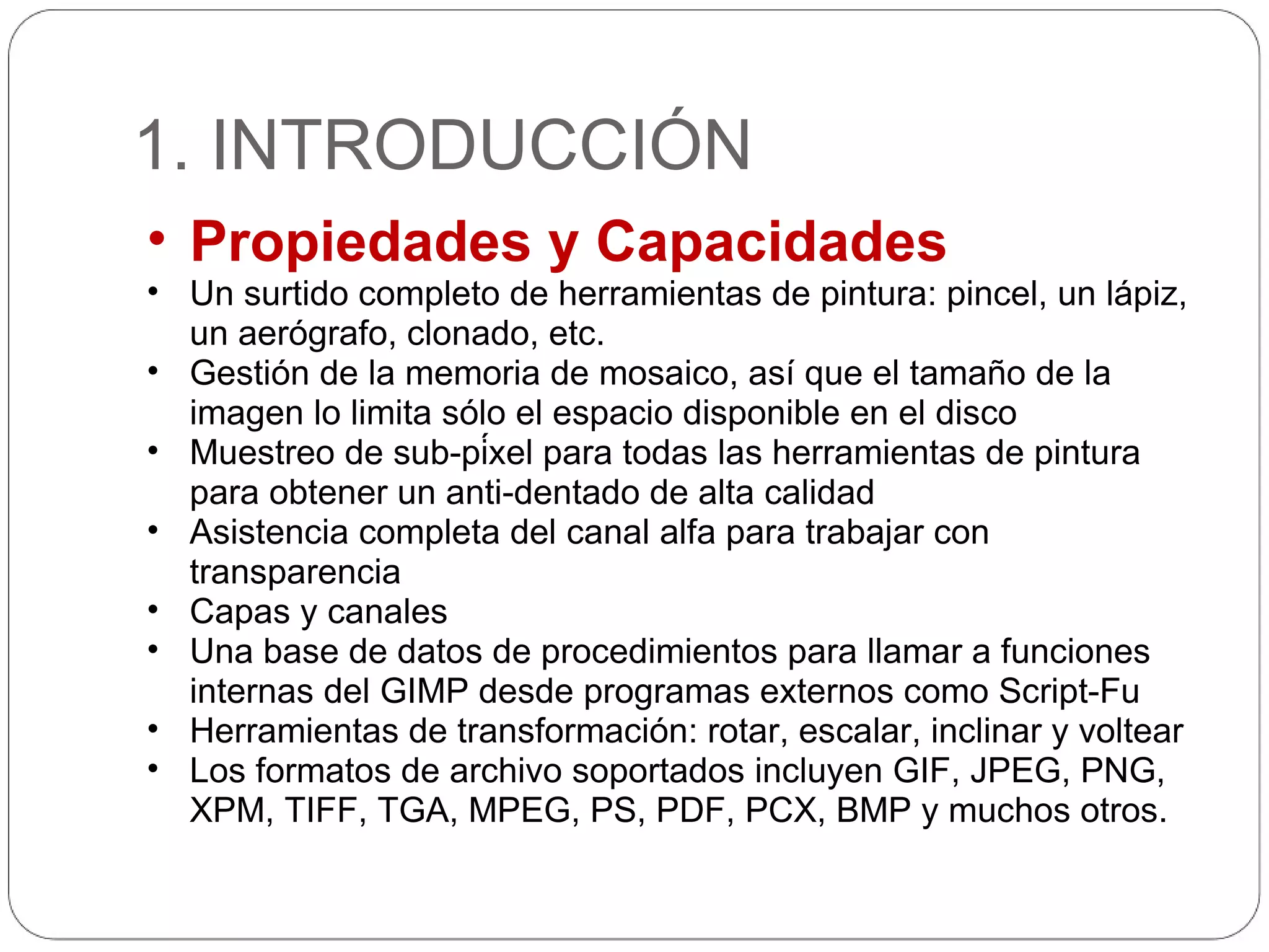 1. INTRODUCCIÓN Propiedades y Capacidades Un surtido completo de herramientas de pintura: pincel, un lápiz, un aerógrafo, clonado, etc. Gestión de la memoria de mosaico, así que el tamaño de la imagen lo limita sólo el espacio disponible en el disco Muestreo de sub-píxel para todas las herramientas de pintura para obtener un anti-dentado de alta calidad Asistencia completa del canal alfa para trabajar con transparencia Capas y canales Una base de datos de procedimientos para llamar a funciones internas del GIMP desde programas externos como Script-Fu Herramientas de transformación: rotar, escalar, inclinar y voltear Los formatos de archivo soportados incluyen GIF, JPEG, PNG, XPM, TIFF, TGA, MPEG, PS, PDF, PCX, BMP y muchos otros. 